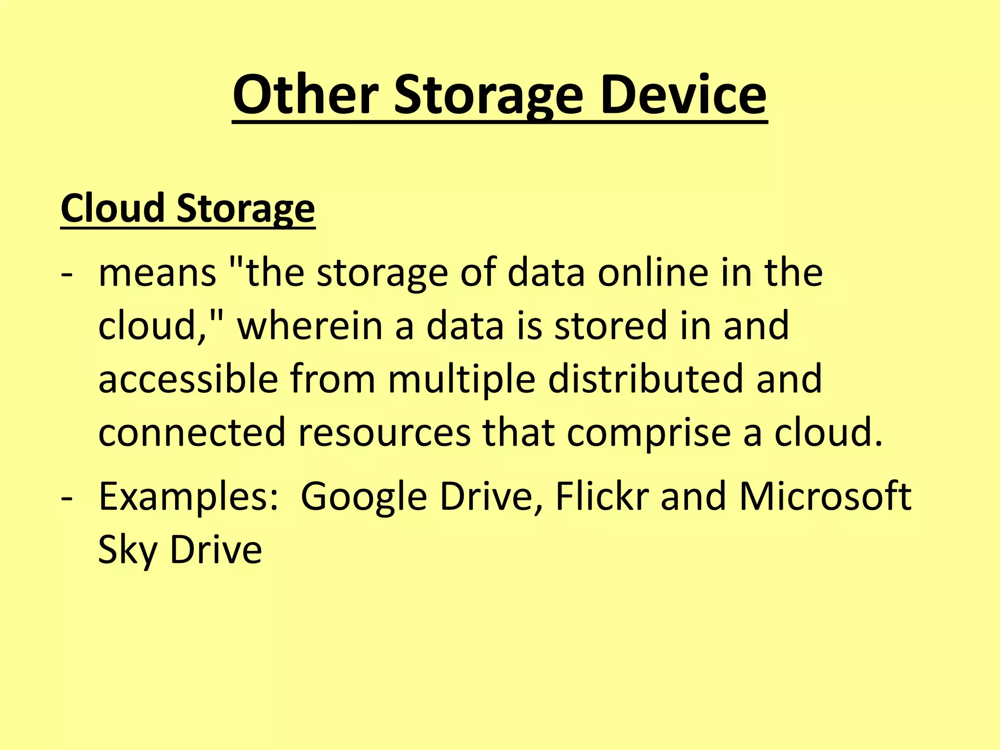 Other Storage Device
Cloud Storage
- means "the storage of data online in the
cloud," wherein a data is stored in and
accessible from multiple distributed and
connected resources that comprise a cloud.
- Examples: Google Drive, Flickr and Microsoft
Sky Drive
 