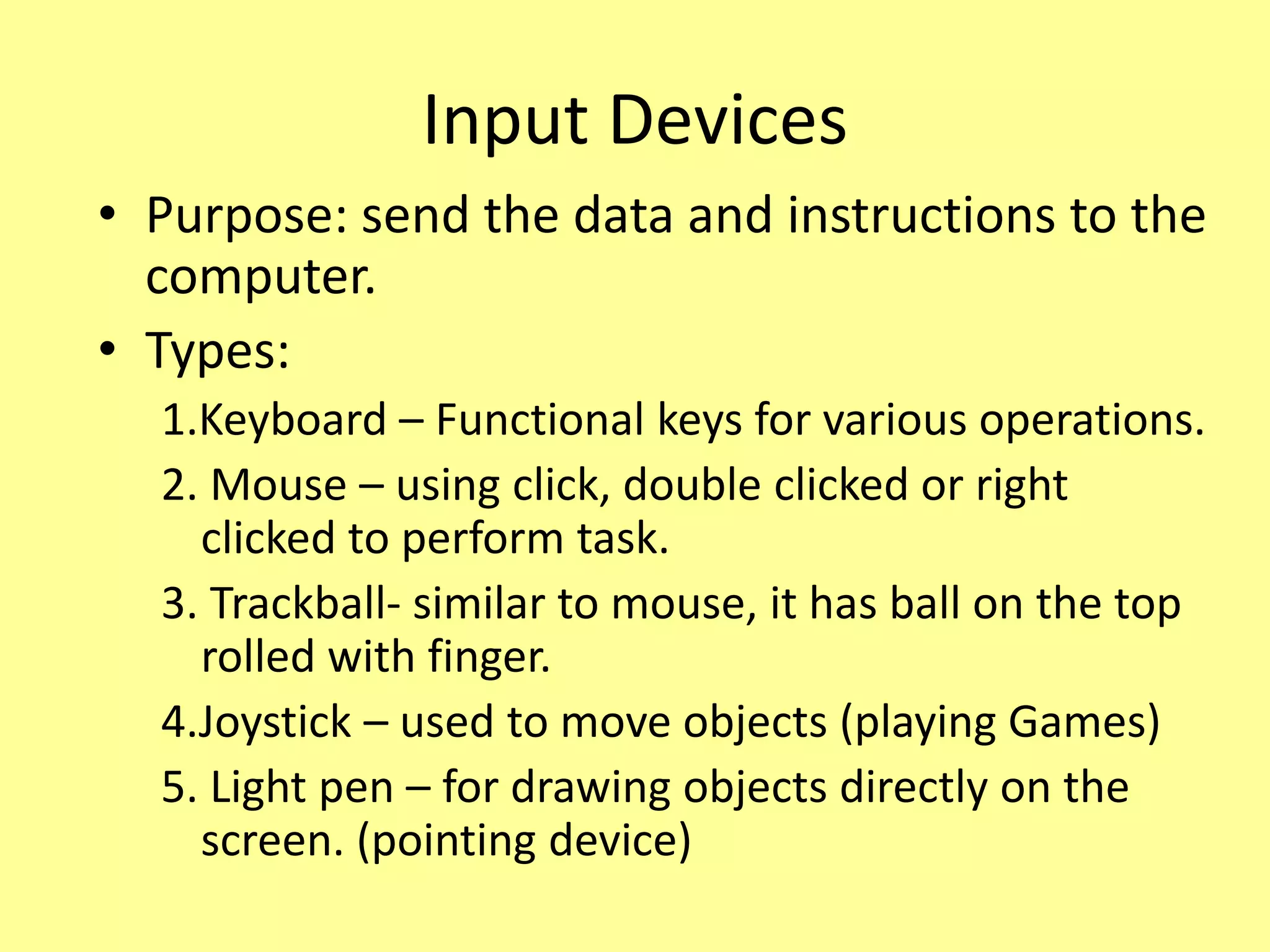 Input Devices
• Purpose: send the data and instructions to the
computer.
• Types:
1.Keyboard – Functional keys for various operations.
2. Mouse – using click, double clicked or right
clicked to perform task.
3. Trackball- similar to mouse, it has ball on the top
rolled with finger.
4.Joystick – used to move objects (playing Games)
5. Light pen – for drawing objects directly on the
screen. (pointing device)
 