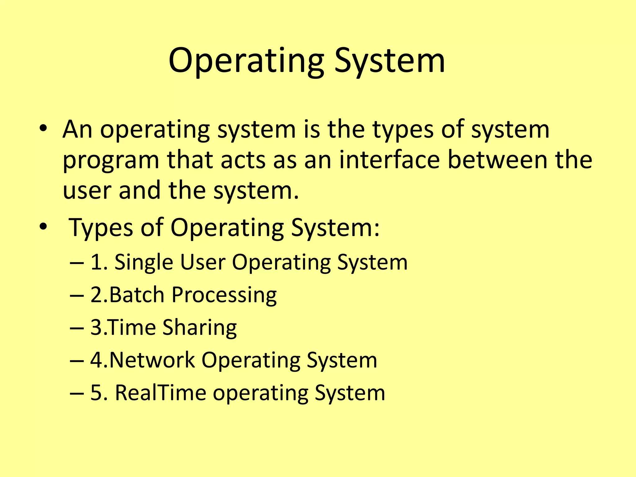 Operating System
• An operating system is the types of system
program that acts as an interface between the
user and the system.
• Types of Operating System:
– 1. Single User Operating System
– 2.Batch Processing
– 3.Time Sharing
– 4.Network Operating System
– 5. RealTime operating System
 