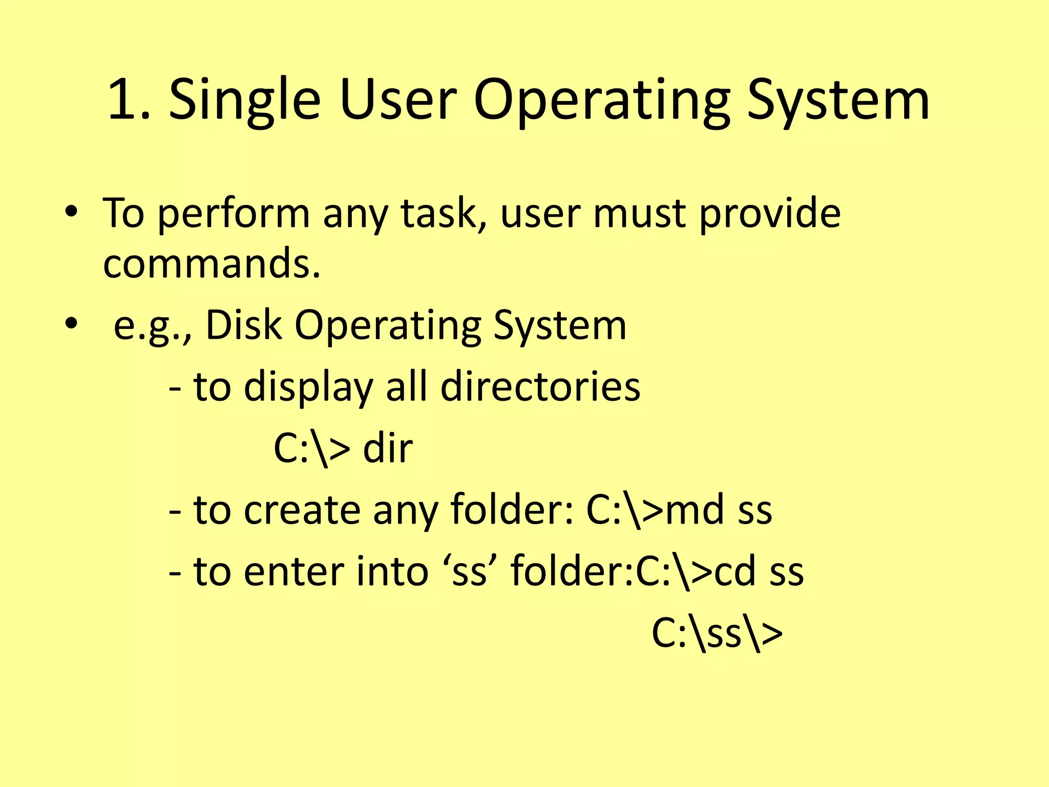 1. Single User Operating System
• To perform any task, user must provide
commands.
• e.g., Disk Operating System
- to display all directories
C:> dir
- to create any folder: C:>md ss
- to enter into ‘ss’ folder:C:>cd ss
C:ss>
 