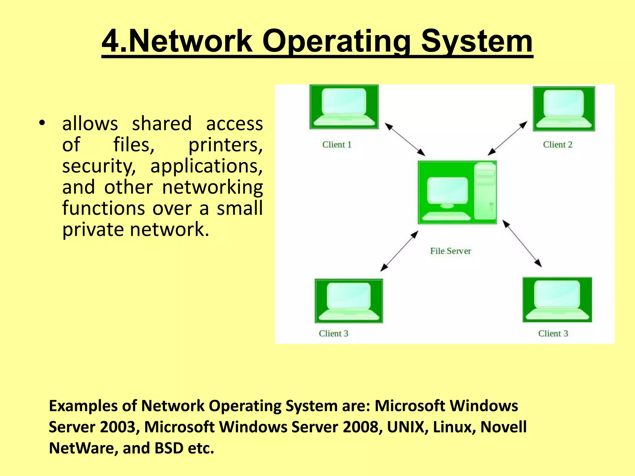 4.Network Operating System
• allows shared access
of files, printers,
security, applications,
and other networking
functions over a small
private network.
Examples of Network Operating System are: Microsoft Windows
Server 2003, Microsoft Windows Server 2008, UNIX, Linux, Novell
NetWare, and BSD etc.
 