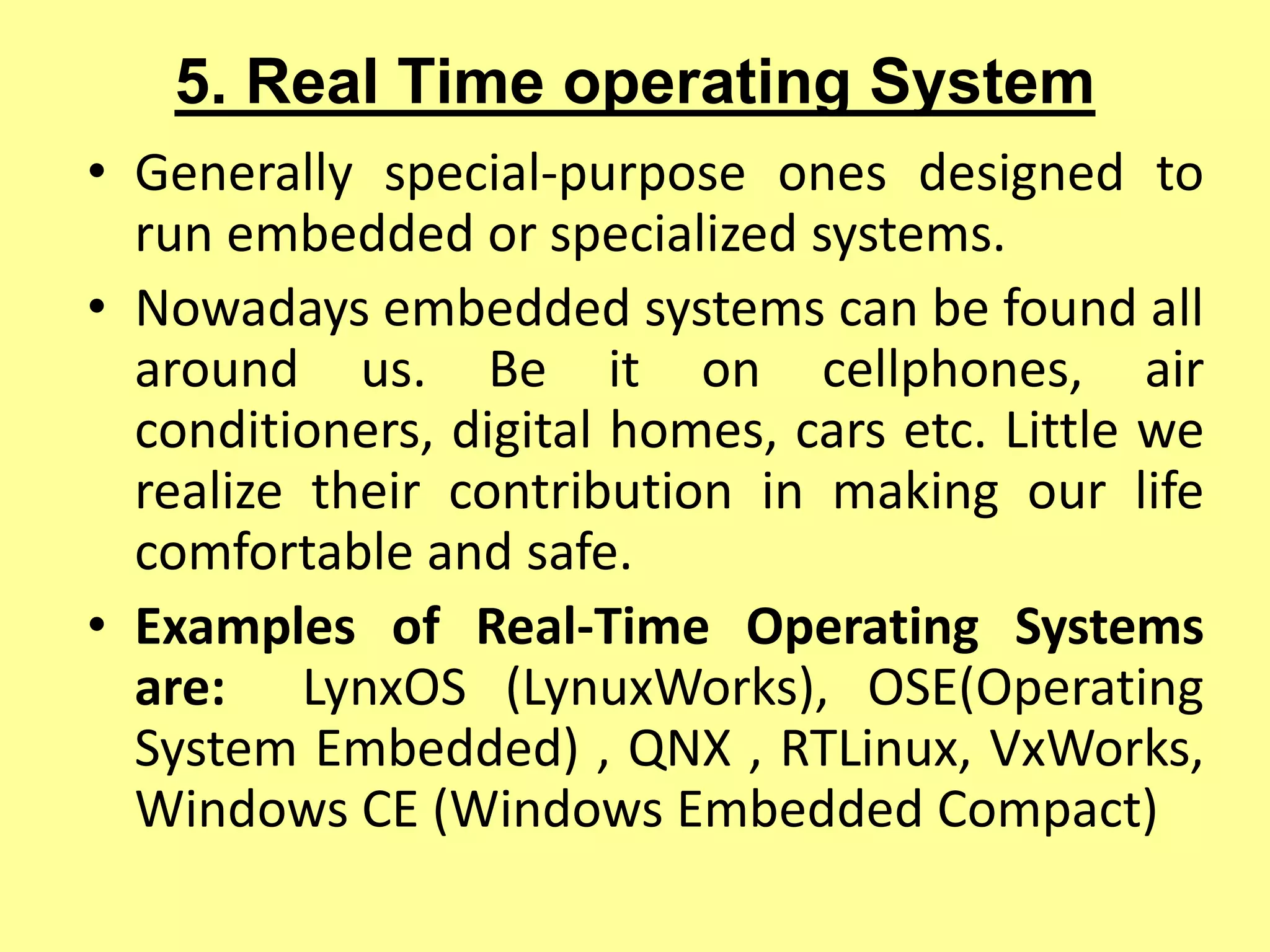 5. Real Time operating System
• Generally special-purpose ones designed to
run embedded or specialized systems.
• Nowadays embedded systems can be found all
around us. Be it on cellphones, air
conditioners, digital homes, cars etc. Little we
realize their contribution in making our life
comfortable and safe.
• Examples of Real-Time Operating Systems
are: LynxOS (LynuxWorks), OSE(Operating
System Embedded) , QNX , RTLinux, VxWorks,
Windows CE (Windows Embedded Compact)
 