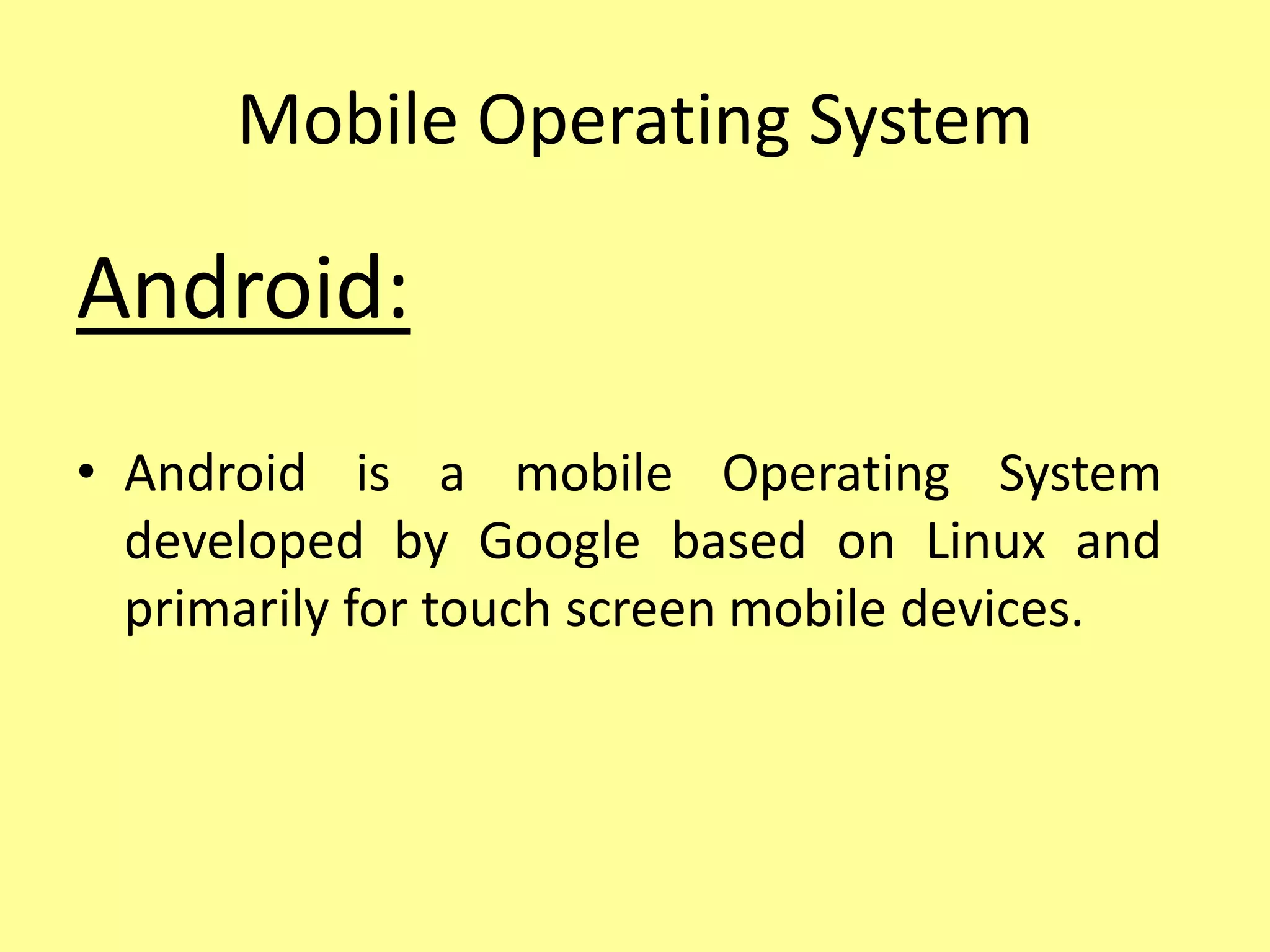 Mobile Operating System
Android:
• Android is a mobile Operating System
developed by Google based on Linux and
primarily for touch screen mobile devices.
 