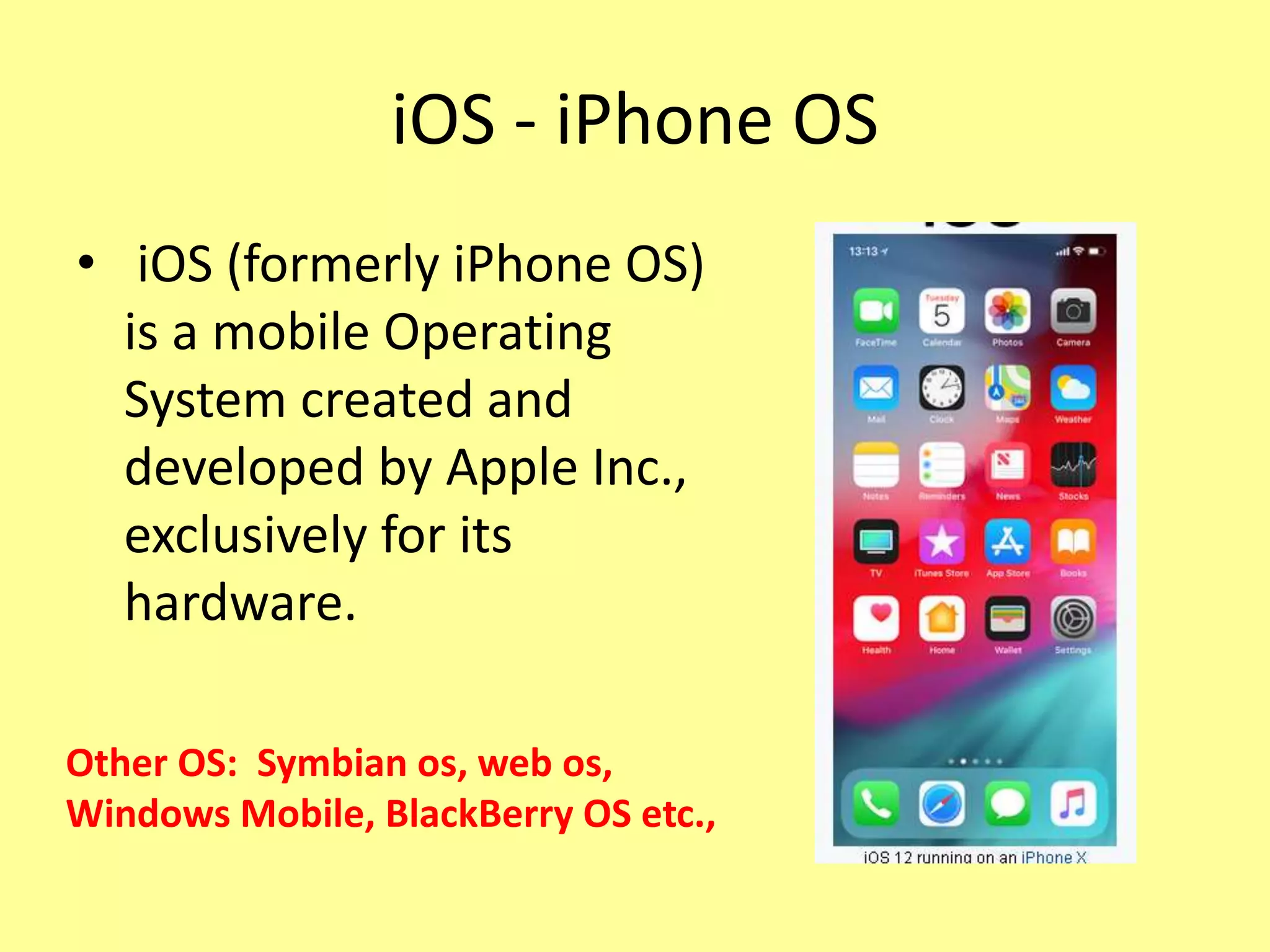 iOS - iPhone OS
• iOS (formerly iPhone OS)
is a mobile Operating
System created and
developed by Apple Inc.,
exclusively for its
hardware.
Other OS: Symbian os, web os,
Windows Mobile, BlackBerry OS etc.,
 