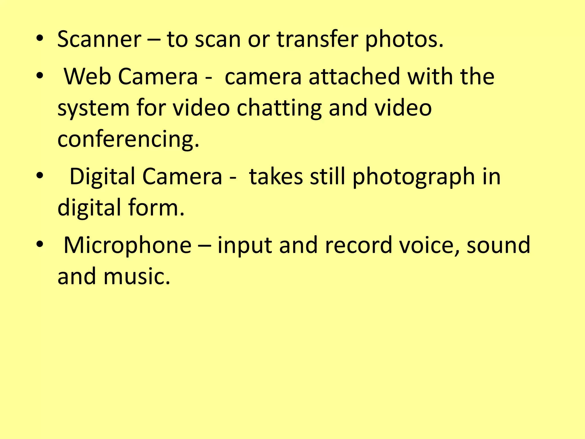 • Scanner – to scan or transfer photos.
• Web Camera - camera attached with the
system for video chatting and video
conferencing.
• Digital Camera - takes still photograph in
digital form.
• Microphone – input and record voice, sound
and music.
 