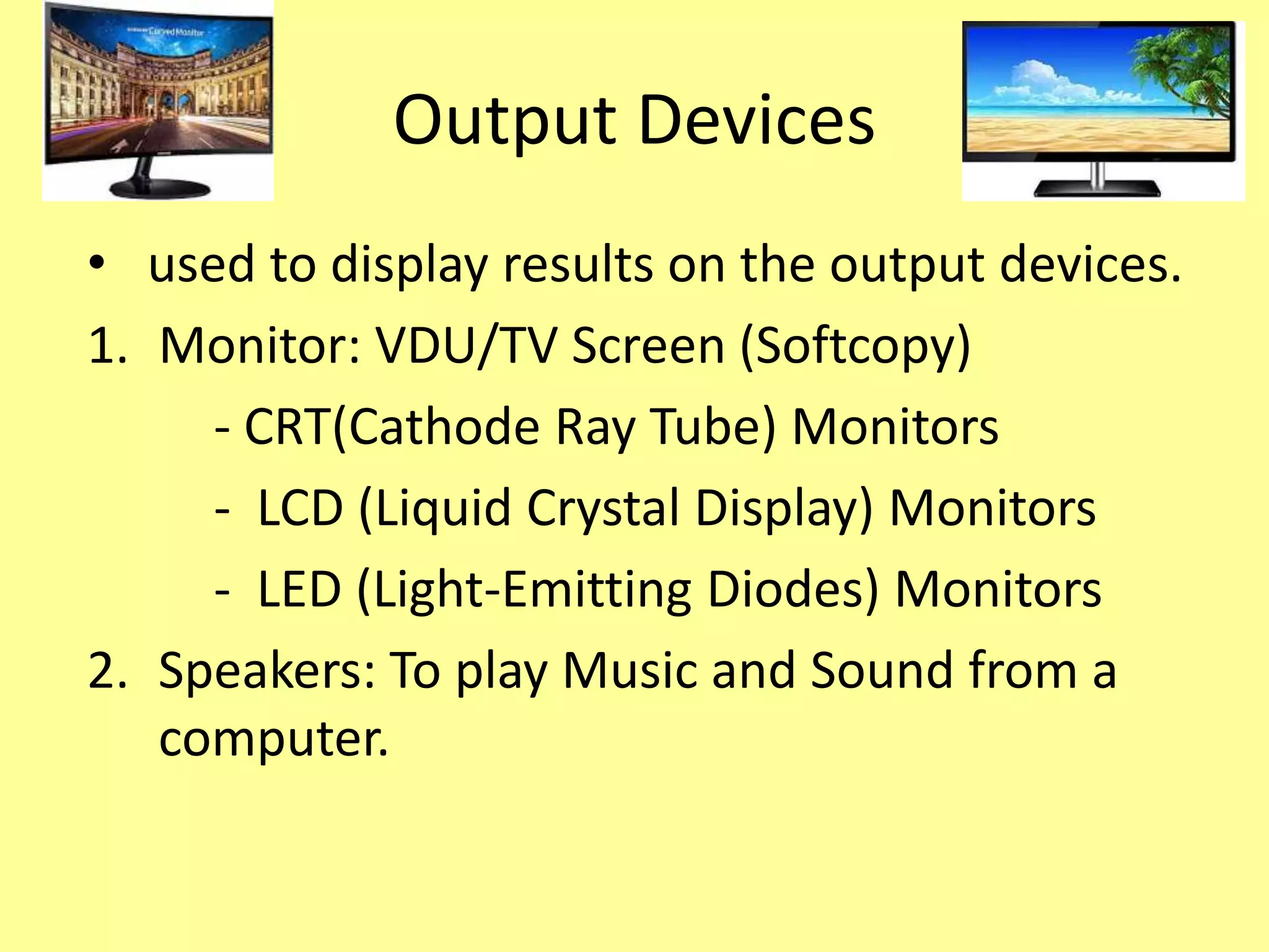 Output Devices
• used to display results on the output devices.
1. Monitor: VDU/TV Screen (Softcopy)
- CRT(Cathode Ray Tube) Monitors
- LCD (Liquid Crystal Display) Monitors
- LED (Light-Emitting Diodes) Monitors
2. Speakers: To play Music and Sound from a
computer.
 