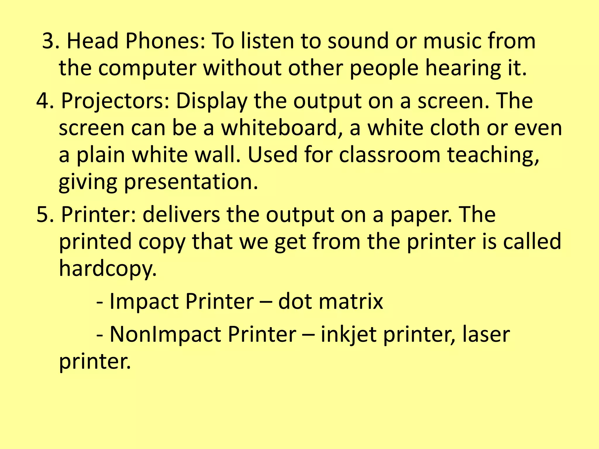 3. Head Phones: To listen to sound or music from
the computer without other people hearing it.
4. Projectors: Display the output on a screen. The
screen can be a whiteboard, a white cloth or even
a plain white wall. Used for classroom teaching,
giving presentation.
5. Printer: delivers the output on a paper. The
printed copy that we get from the printer is called
hardcopy.
- Impact Printer – dot matrix
- NonImpact Printer – inkjet printer, laser
printer.
 