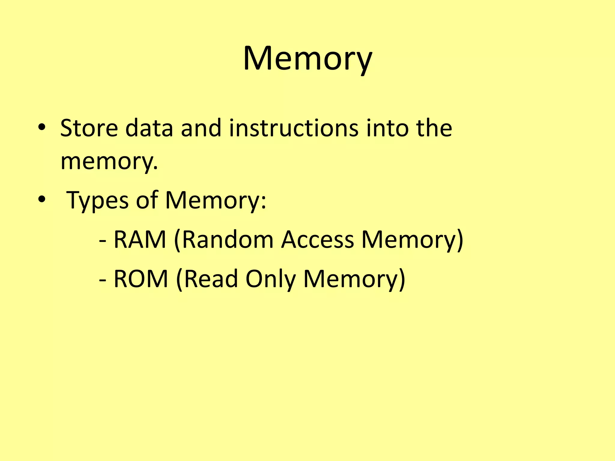 Memory
• Store data and instructions into the
memory.
• Types of Memory:
- RAM (Random Access Memory)
- ROM (Read Only Memory)
 