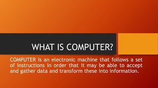 WHAT IS COMPUTER?
COMPUTER is an electronic machine that follows a set
of instructions in order that it may be able to accept
and gather data and transform these into information.
 