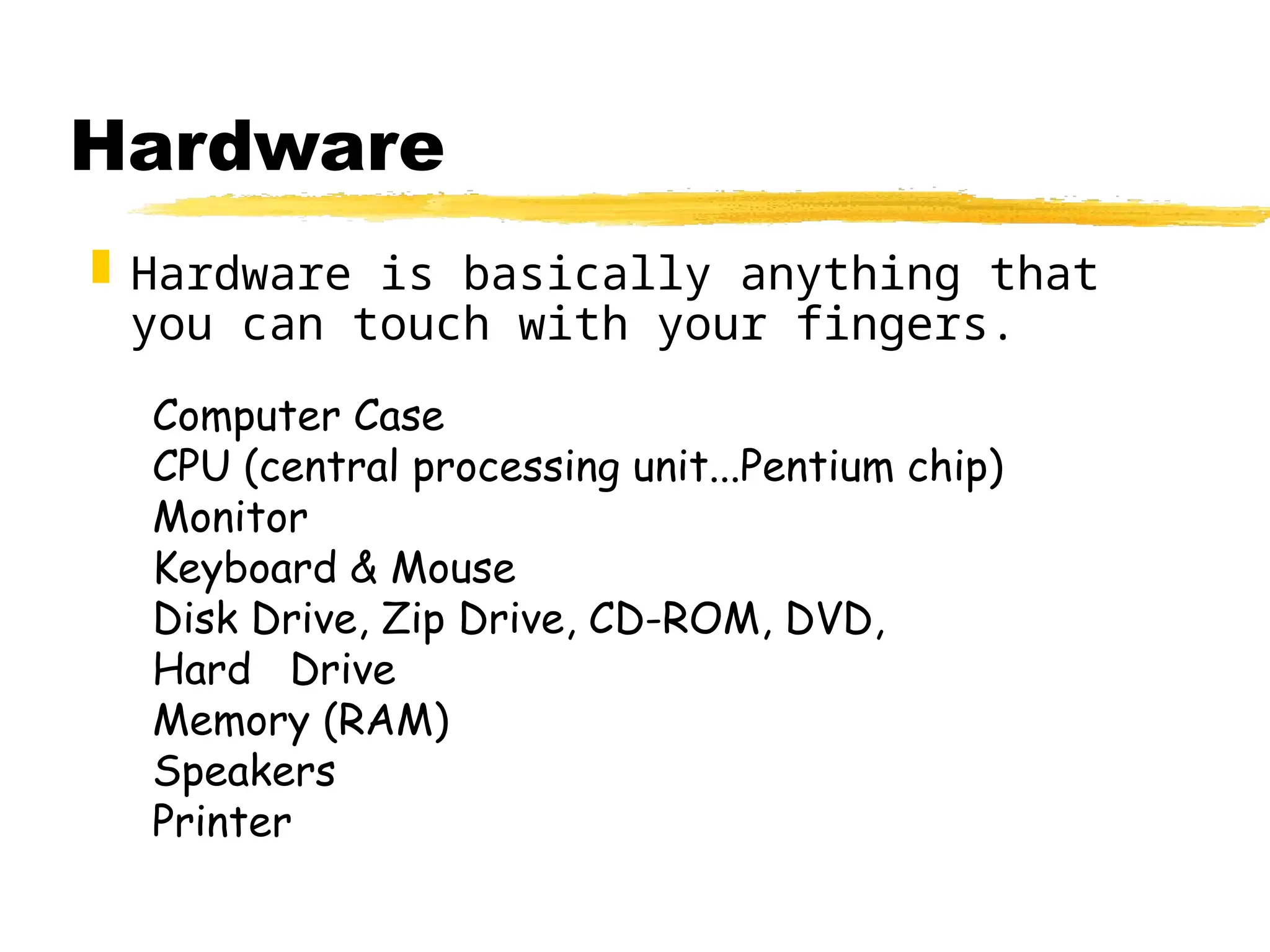 Hardware
 Hardware is basically anything that
you can touch with your fingers.
Computer Case
CPU (central processing unit...Pentium chip)
Monitor
Keyboard & Mouse
Disk Drive, Zip Drive, CD-ROM, DVD,
Hard Drive
Memory (RAM)
Speakers
Printer
 