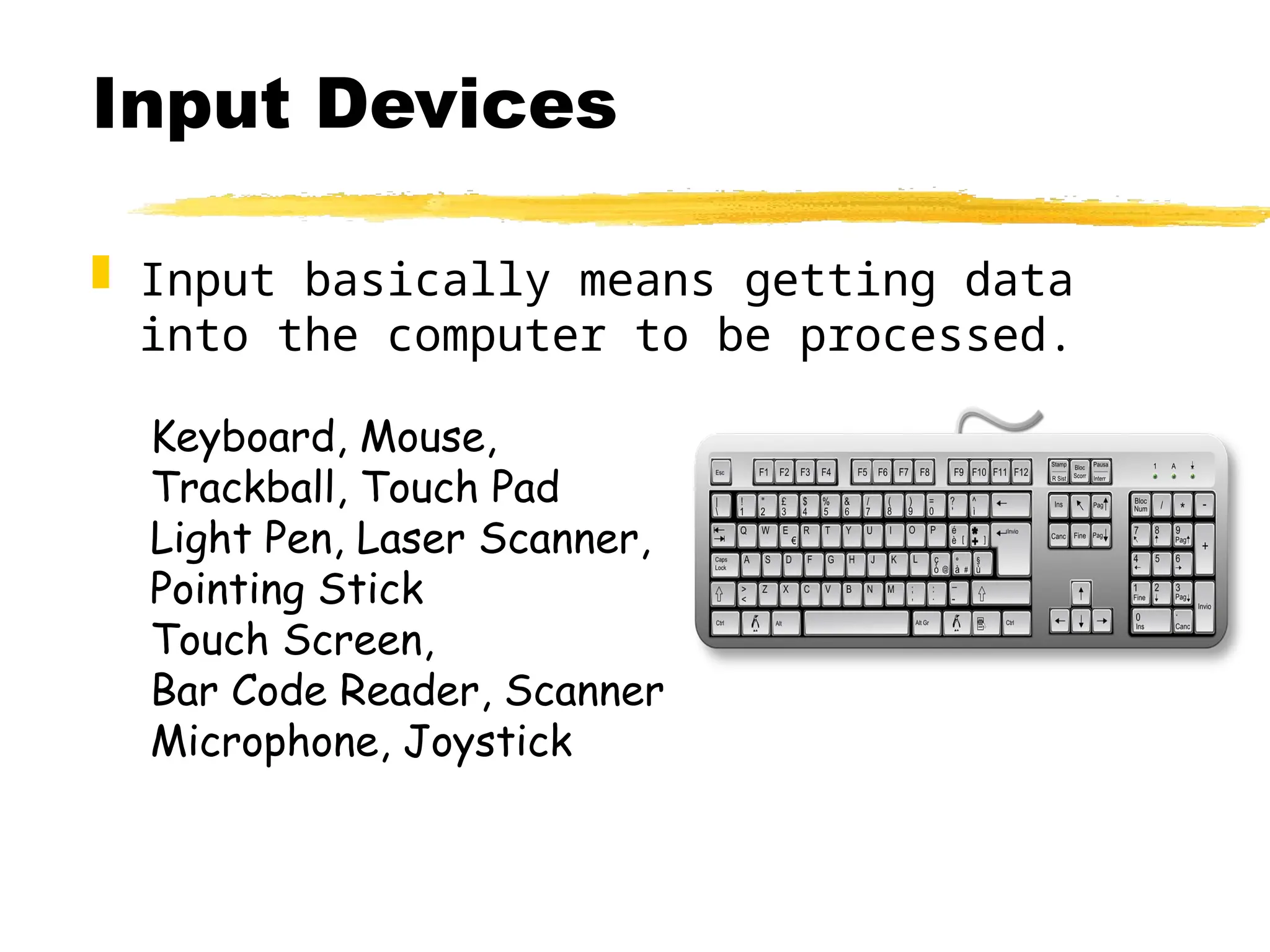 Input Devices
 Input basically means getting data
into the computer to be processed.
Keyboard, Mouse,
Trackball, Touch Pad
Light Pen, Laser Scanner,
Pointing Stick
Touch Screen,
Bar Code Reader, Scanner
Microphone, Joystick
 