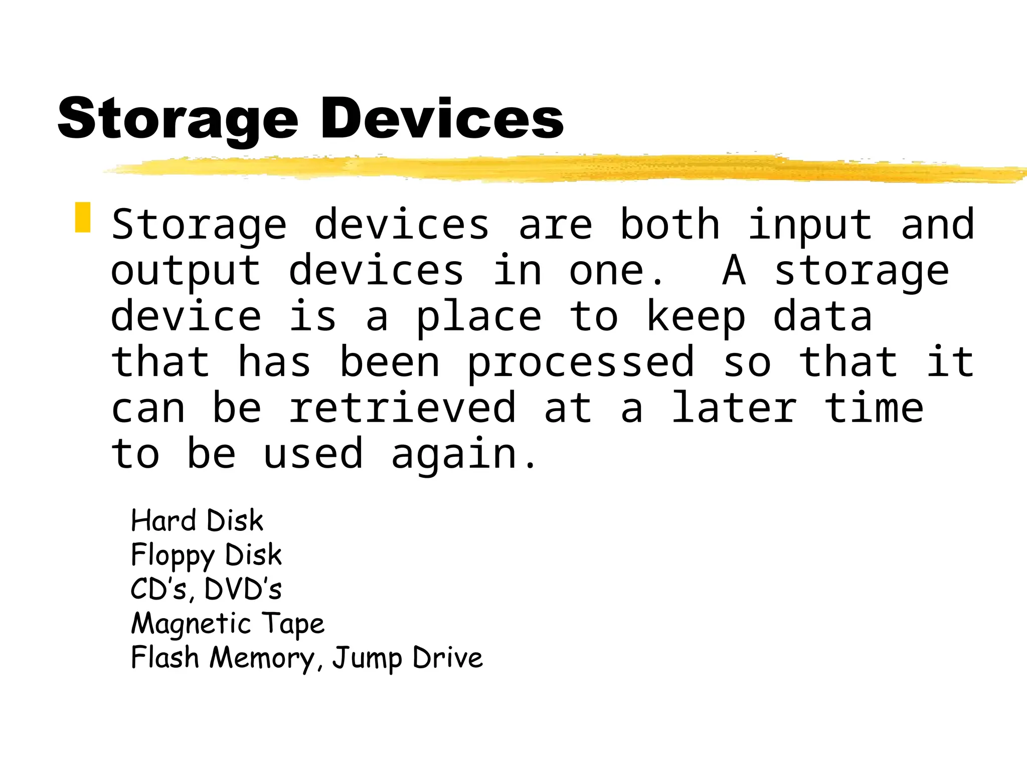 Storage Devices
 Storage devices are both input and
output devices in one. A storage
device is a place to keep data
that has been processed so that it
can be retrieved at a later time
to be used again.
Hard Disk
Floppy Disk
CD’s, DVD’s
Magnetic Tape
Flash Memory, Jump Drive
 
