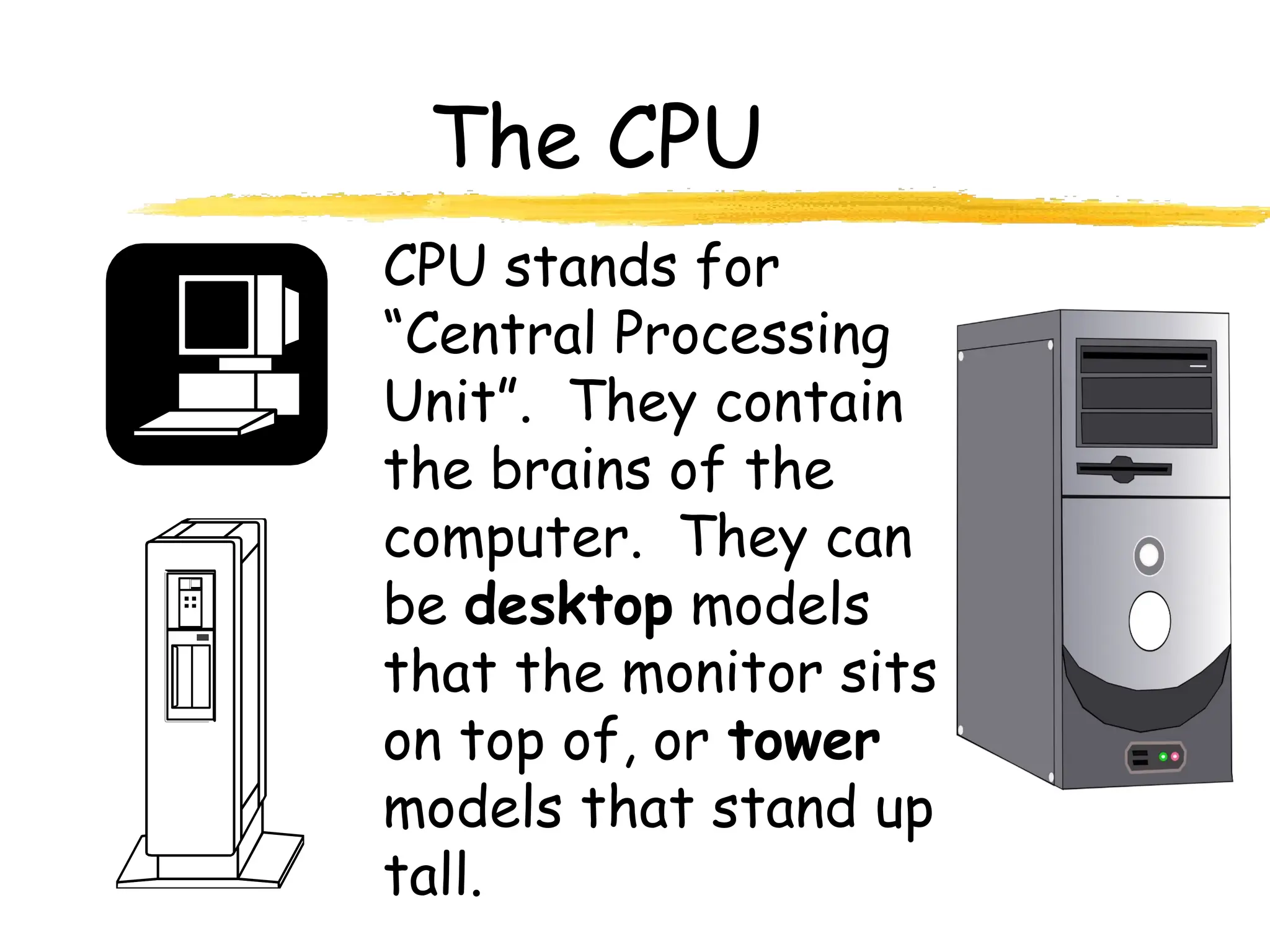 The CPU
CPU stands for
“Central Processing
Unit”. They contain
the brains of the
computer. They can
be desktop models
that the monitor sits
on top of, or tower
models that stand up
tall.
 