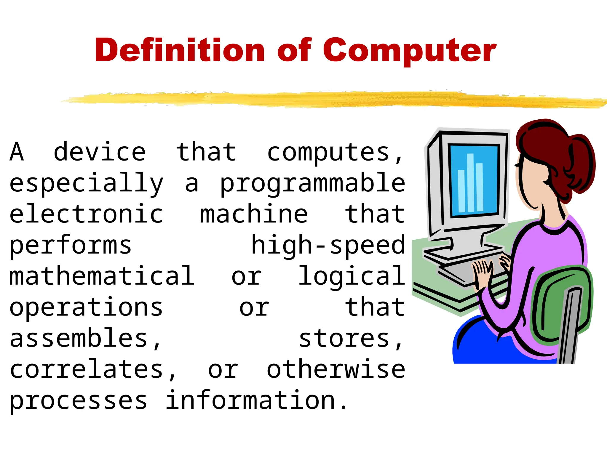 Definition of Computer
A device that computes,
especially a programmable
electronic machine that
performs high-speed
mathematical or logical
operations or that
assembles, stores,
correlates, or otherwise
processes information.
 