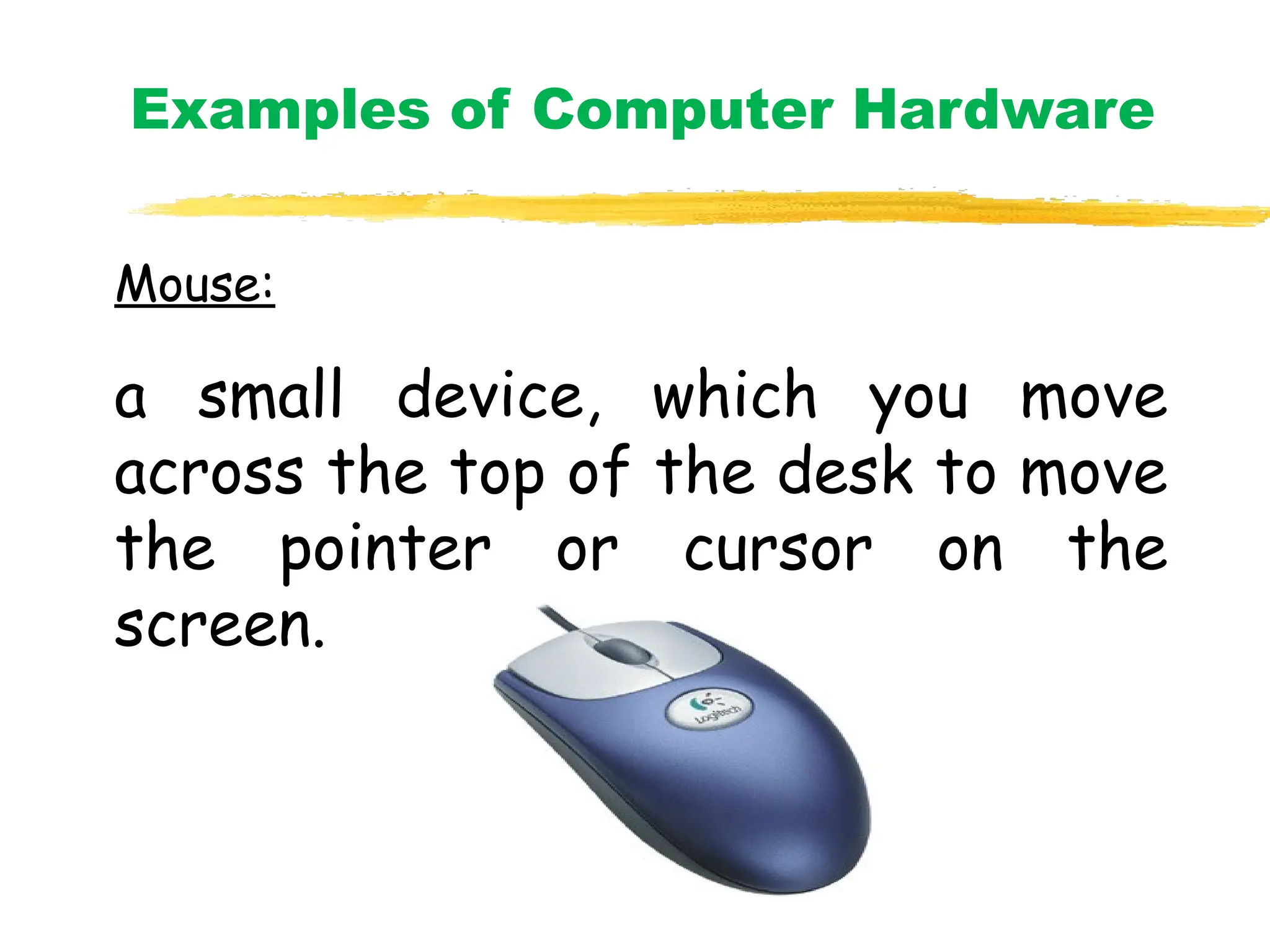 Mouse:
a small device, which you move
across the top of the desk to move
the pointer or cursor on the
screen.
Examples of Computer Hardware
 