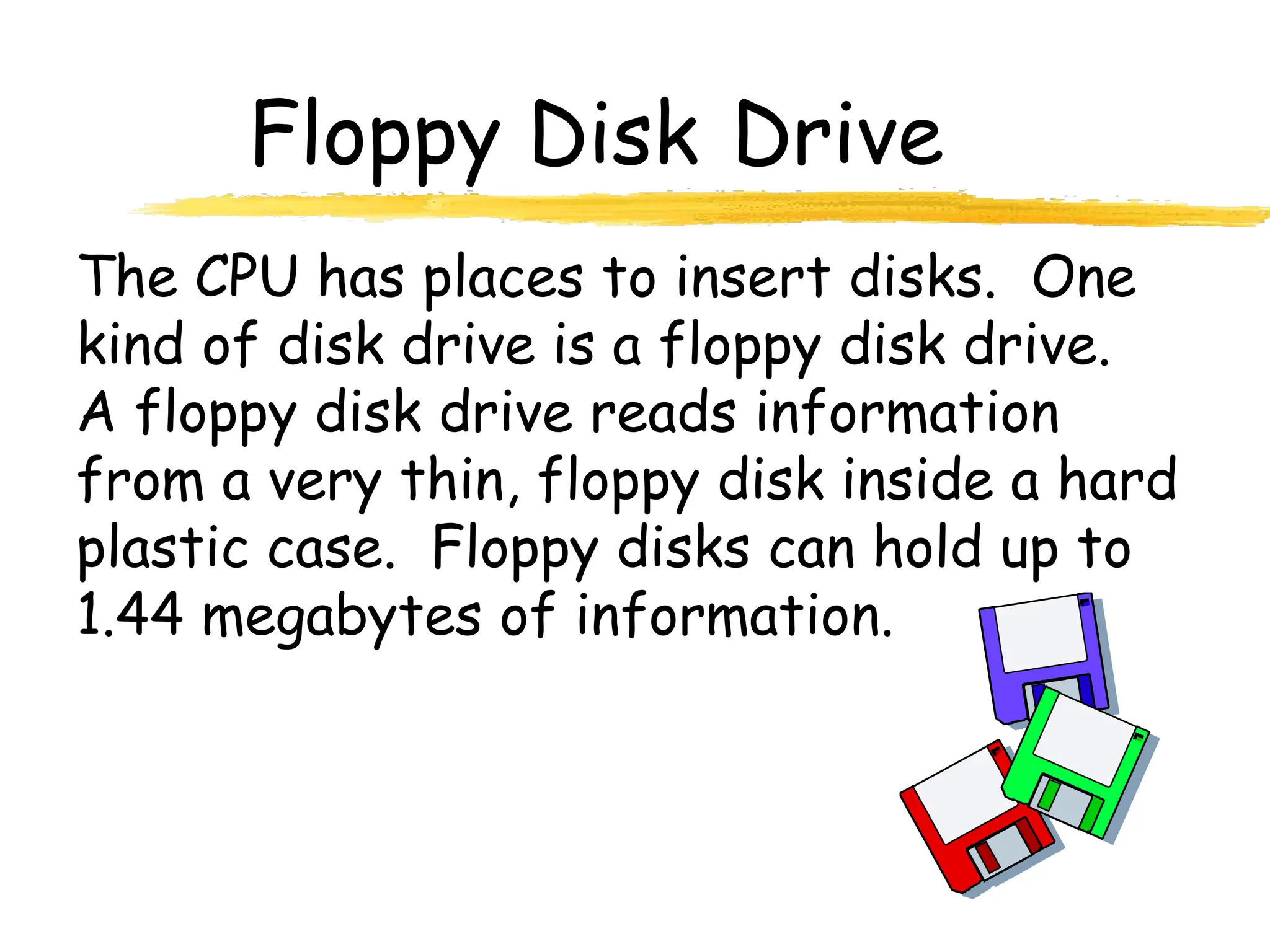 Floppy Disk Drive
The CPU has places to insert disks. One
kind of disk drive is a floppy disk drive.
A floppy disk drive reads information
from a very thin, floppy disk inside a hard
plastic case. Floppy disks can hold up to
1.44 megabytes of information.
 