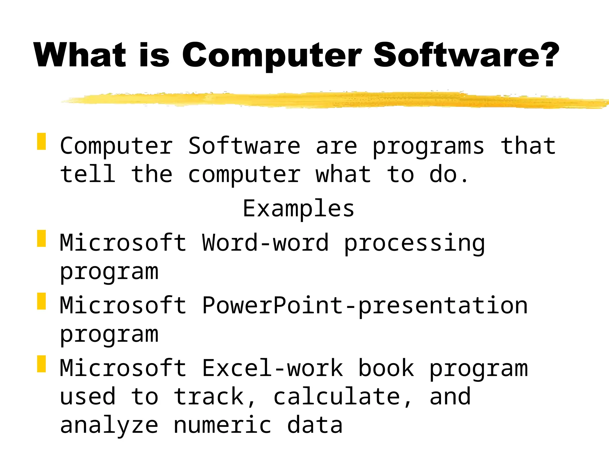 What is Computer Software?
 Computer Software are programs that
tell the computer what to do.
Examples
 Microsoft Word-word processing
program
 Microsoft PowerPoint-presentation
program
 Microsoft Excel-work book program
used to track, calculate, and
analyze numeric data
 