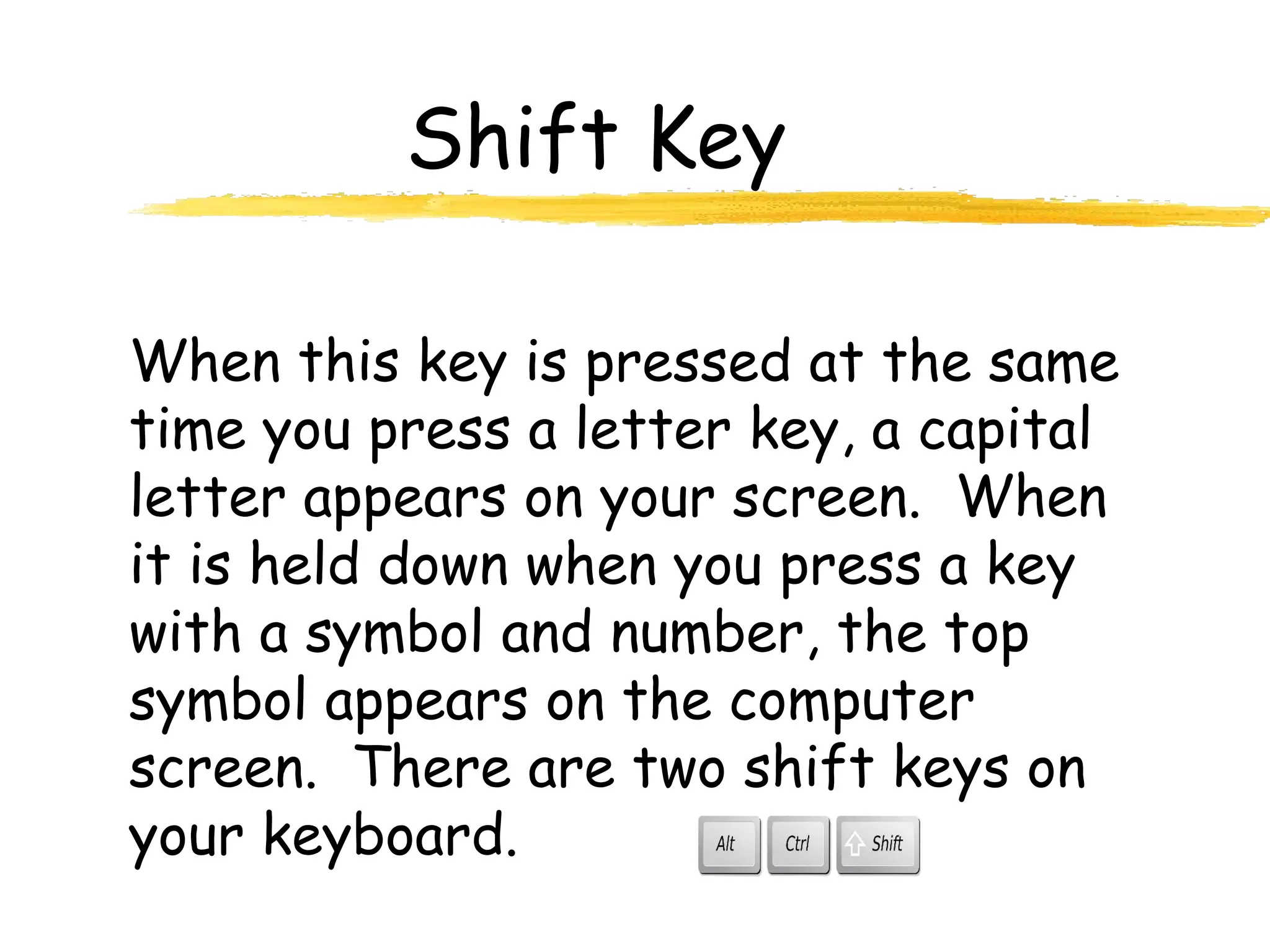 Shift Key
When this key is pressed at the same
time you press a letter key, a capital
letter appears on your screen. When
it is held down when you press a key
with a symbol and number, the top
symbol appears on the computer
screen. There are two shift keys on
your keyboard.
 