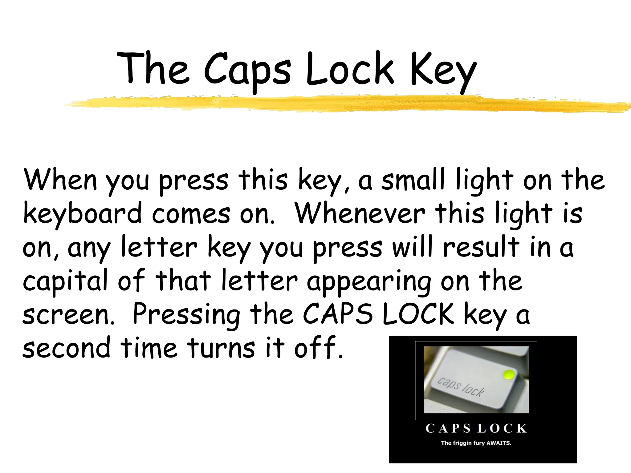 The Caps Lock Key
When you press this key, a small light on the
keyboard comes on. Whenever this light is
on, any letter key you press will result in a
capital of that letter appearing on the
screen. Pressing the CAPS LOCK key a
second time turns it off.
 