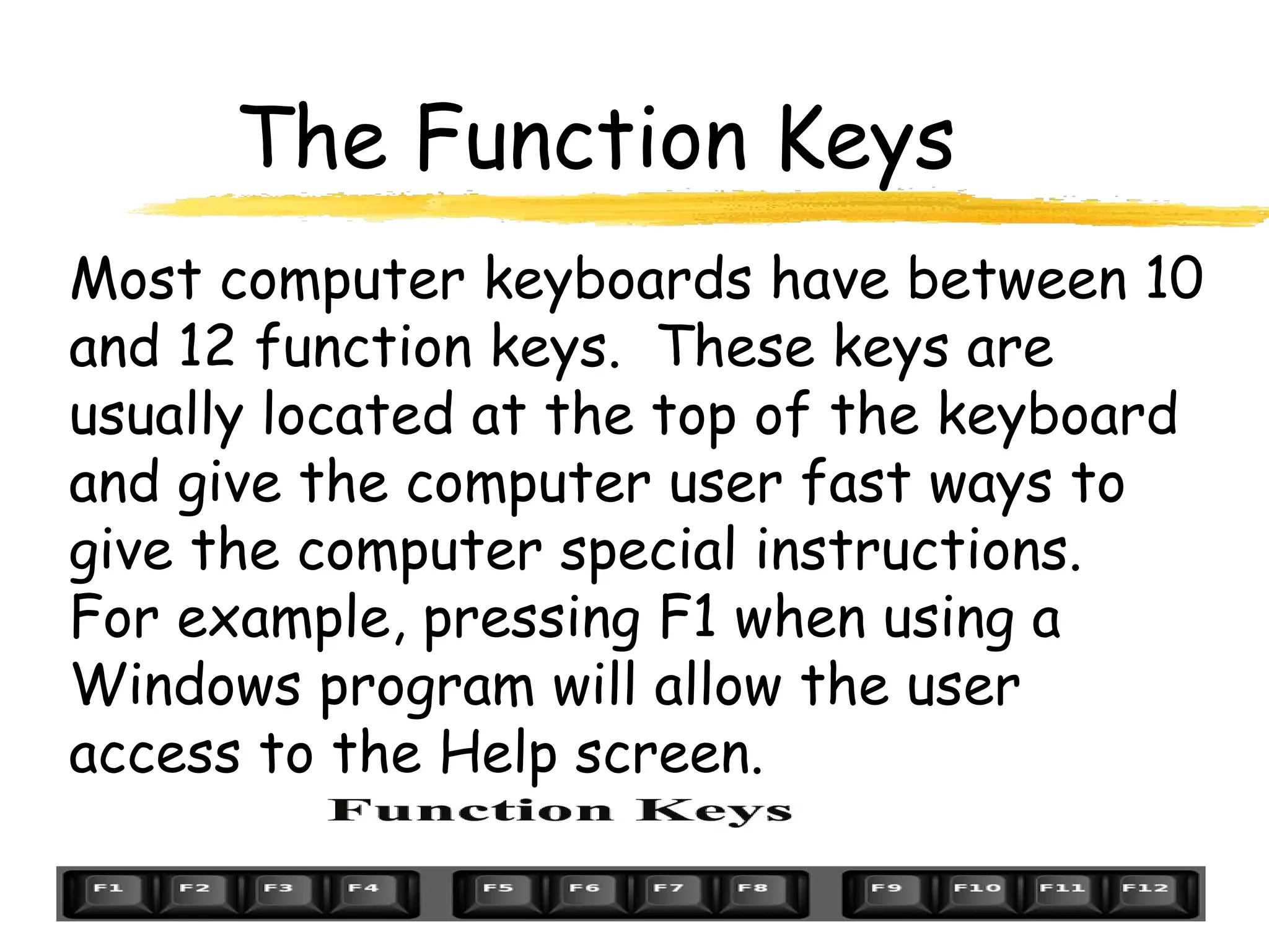 The Function Keys
Most computer keyboards have between 10
and 12 function keys. These keys are
usually located at the top of the keyboard
and give the computer user fast ways to
give the computer special instructions.
For example, pressing F1 when using a
Windows program will allow the user
access to the Help screen.
 