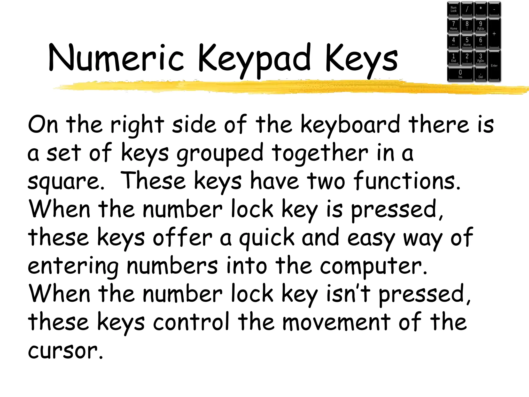 Numeric Keypad Keys
On the right side of the keyboard there is
a set of keys grouped together in a
square. These keys have two functions.
When the number lock key is pressed,
these keys offer a quick and easy way of
entering numbers into the computer.
When the number lock key isn’t pressed,
these keys control the movement of the
cursor.
 