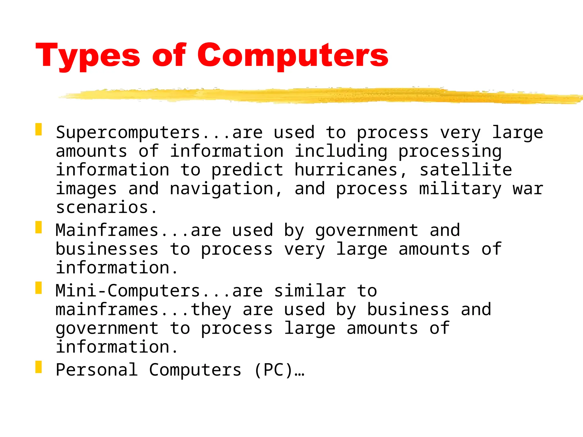 Types of Computers
 Supercomputers...are used to process very large
amounts of information including processing
information to predict hurricanes, satellite
images and navigation, and process military war
scenarios.
 Mainframes...are used by government and
businesses to process very large amounts of
information.
 Mini-Computers...are similar to
mainframes...they are used by business and
government to process large amounts of
information.
 Personal Computers (PC)…
 