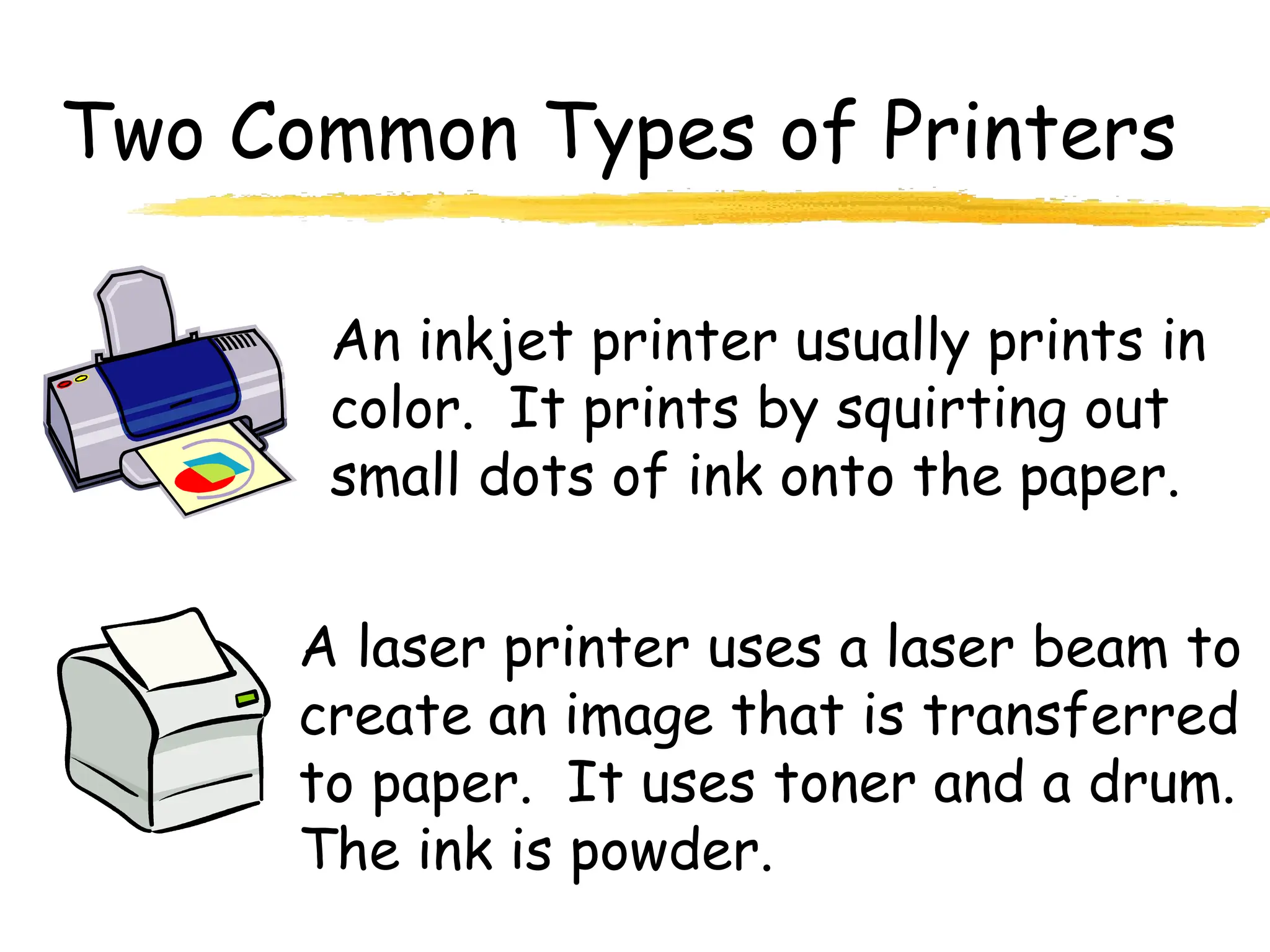 Two Common Types of Printers
An inkjet printer usually prints in
color. It prints by squirting out
small dots of ink onto the paper.
A laser printer uses a laser beam to
create an image that is transferred
to paper. It uses toner and a drum.
The ink is powder.
 