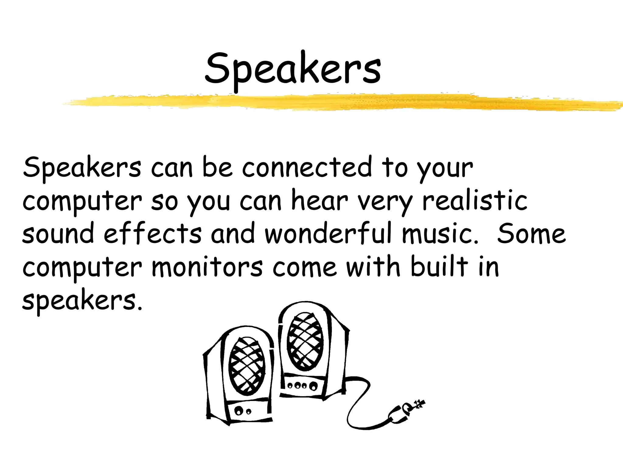 Speakers
Speakers can be connected to your
computer so you can hear very realistic
sound effects and wonderful music. Some
computer monitors come with built in
speakers.
 