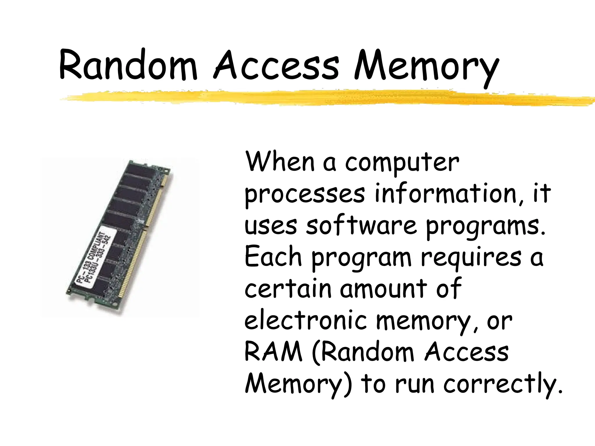 Random Access Memory
When a computer
processes information, it
uses software programs.
Each program requires a
certain amount of
electronic memory, or
RAM (Random Access
Memory) to run correctly.
 