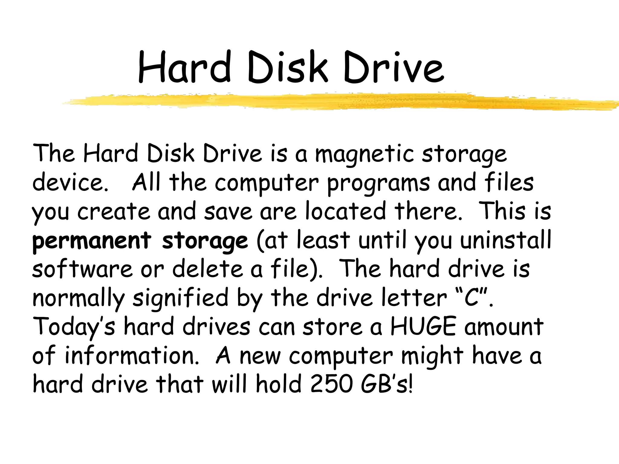 Hard Disk Drive
The Hard Disk Drive is a magnetic storage
device. All the computer programs and files
you create and save are located there. This is
permanent storage (at least until you uninstall
software or delete a file). The hard drive is
normally signified by the drive letter “C”.
Today’s hard drives can store a HUGE amount
of information. A new computer might have a
hard drive that will hold 250 GB’s!
 