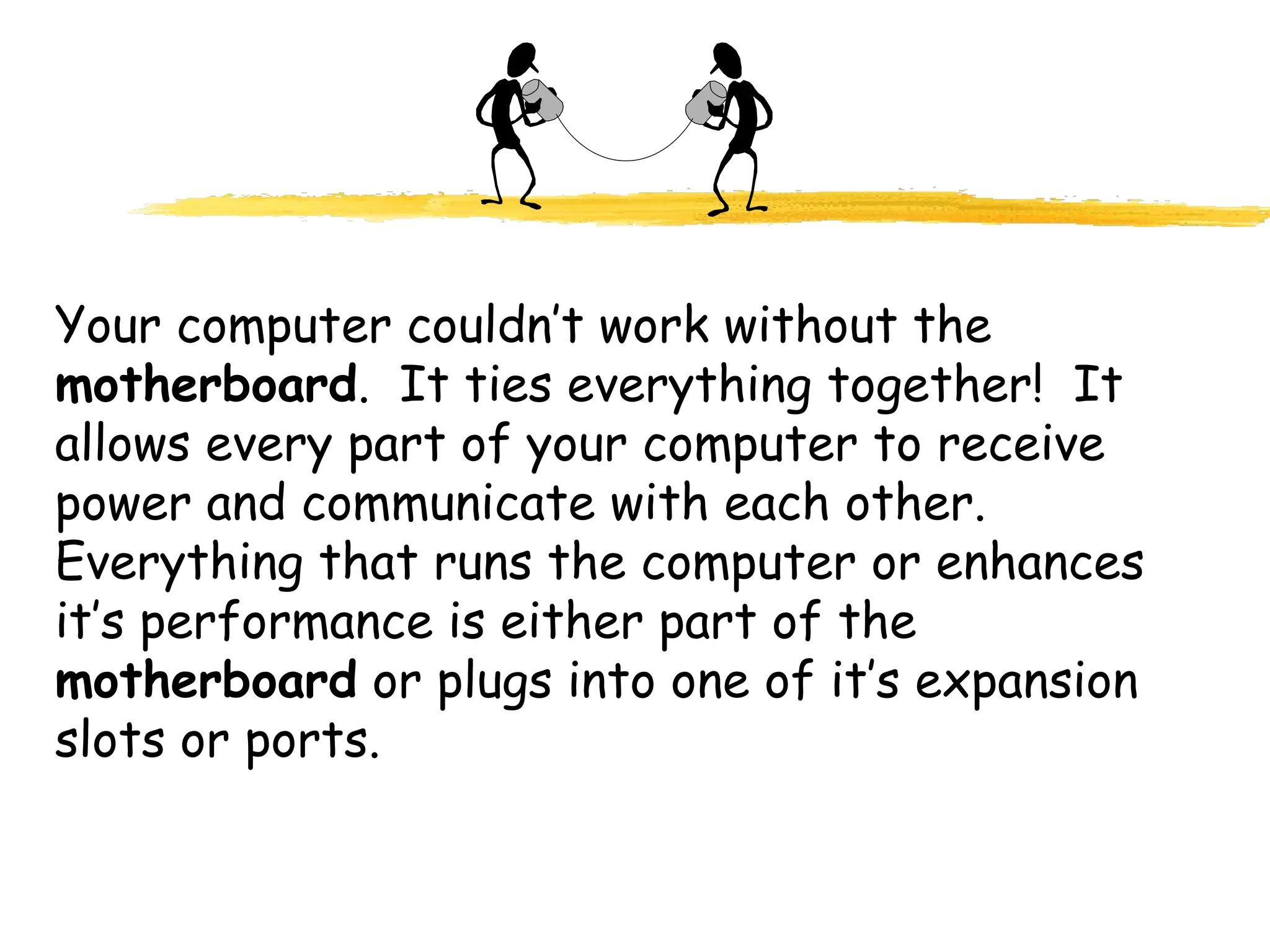 Your computer couldn’t work without the
motherboard. It ties everything together! It
allows every part of your computer to receive
power and communicate with each other.
Everything that runs the computer or enhances
it’s performance is either part of the
motherboard or plugs into one of it’s expansion
slots or ports.
 