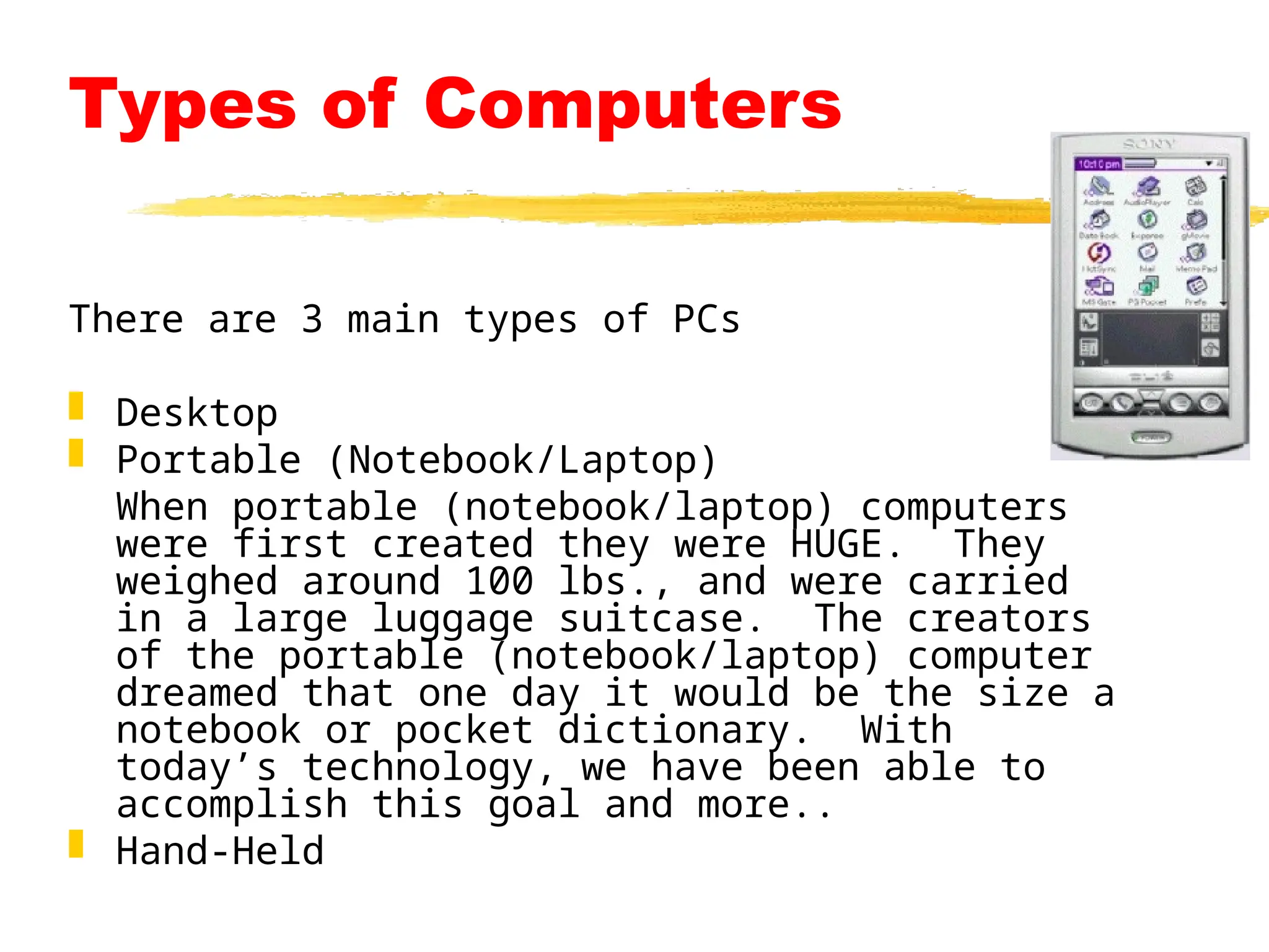 Types of Computers
There are 3 main types of PCs
 Desktop
 Portable (Notebook/Laptop)
When portable (notebook/laptop) computers
were first created they were HUGE. They
weighed around 100 lbs., and were carried
in a large luggage suitcase. The creators
of the portable (notebook/laptop) computer
dreamed that one day it would be the size a
notebook or pocket dictionary. With
today’s technology, we have been able to
accomplish this goal and more..
 Hand-Held
 