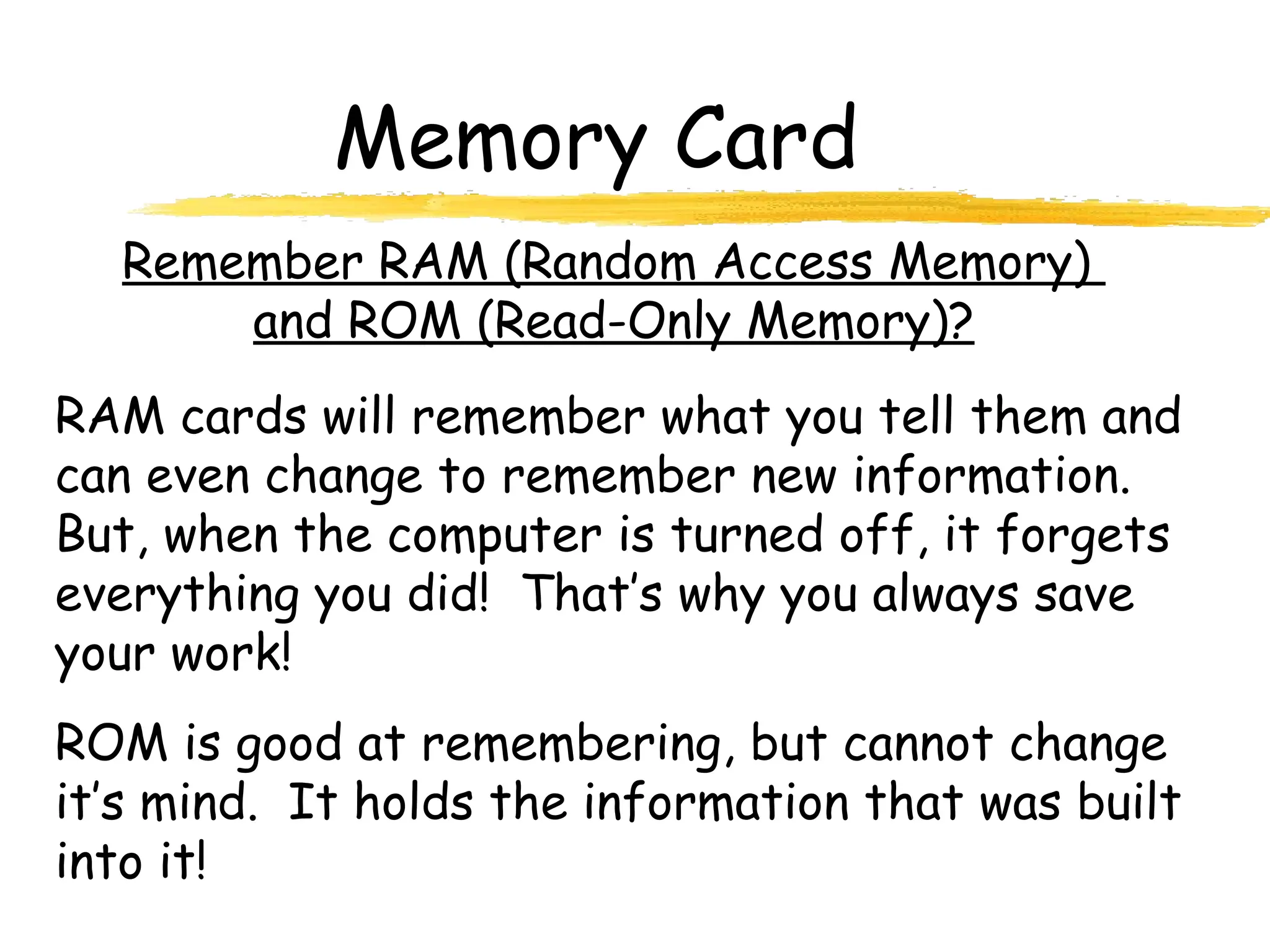 Memory Card
RAM cards will remember what you tell them and
can even change to remember new information.
But, when the computer is turned off, it forgets
everything you did! That’s why you always save
your work!
ROM is good at remembering, but cannot change
it’s mind. It holds the information that was built
into it!
Remember RAM (Random Access Memory)
and ROM (Read-Only Memory)?
 