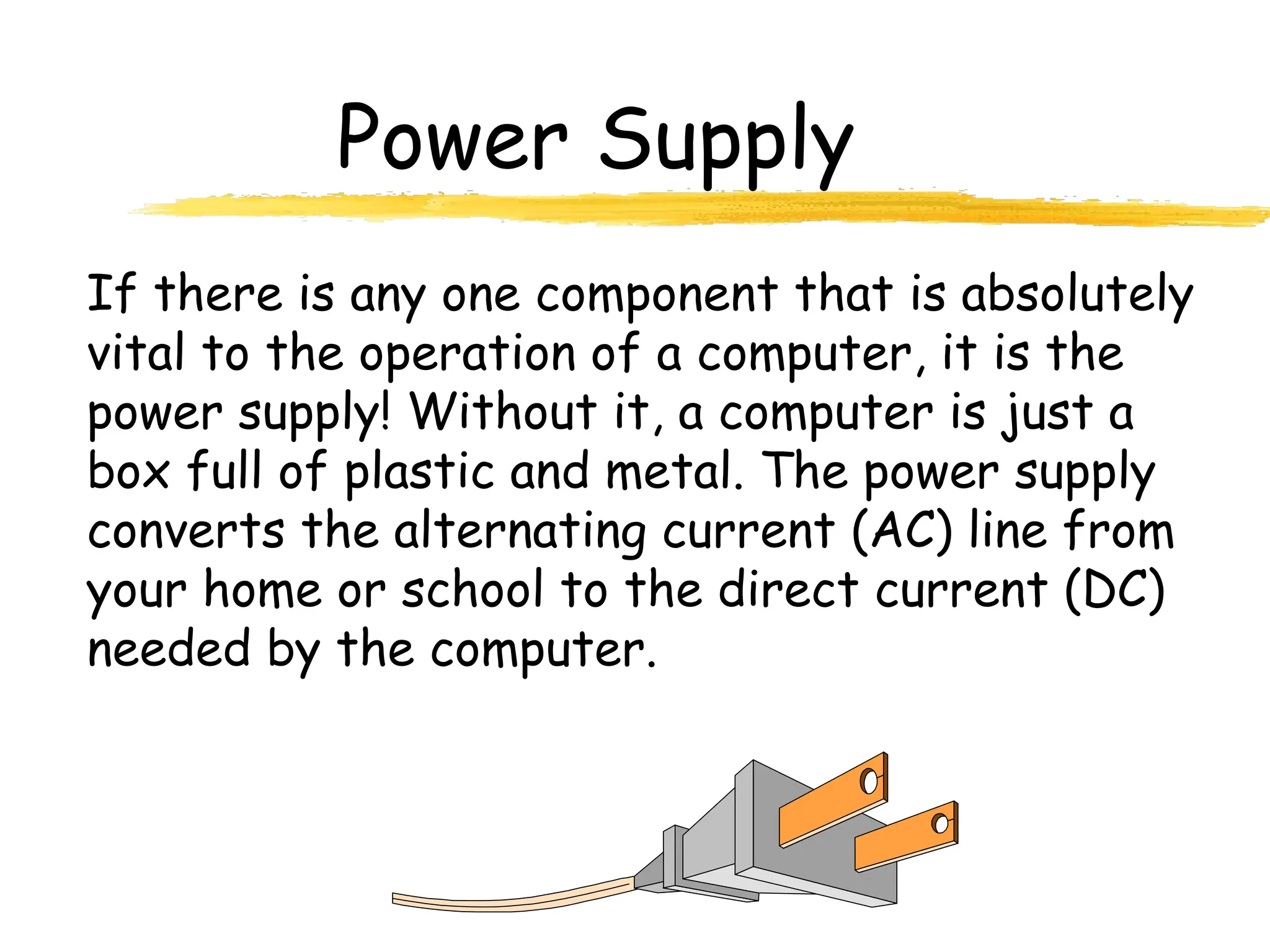 Power Supply
If there is any one component that is absolutely
vital to the operation of a computer, it is the
power supply! Without it, a computer is just a
box full of plastic and metal. The power supply
converts the alternating current (AC) line from
your home or school to the direct current (DC)
needed by the computer.
 