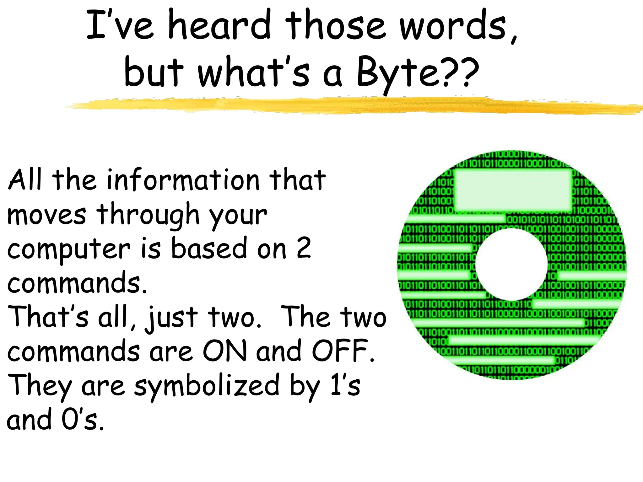 I’ve heard those words,
but what’s a Byte??
All the information that
moves through your
computer is based on 2
commands.
That’s all, just two. The two
commands are ON and OFF.
They are symbolized by 1’s
and 0’s.
 