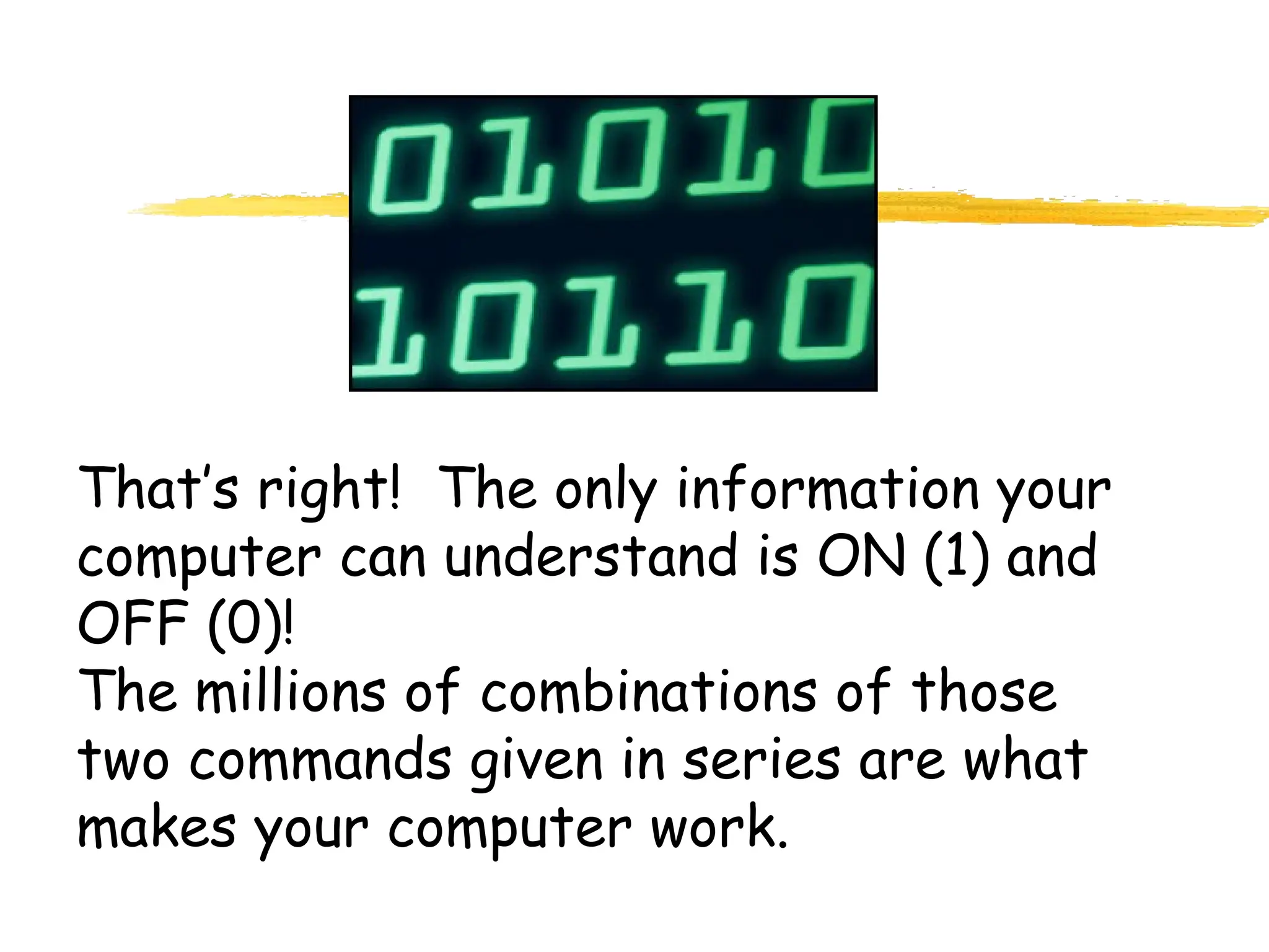 That’s right! The only information your
computer can understand is ON (1) and
OFF (0)!
The millions of combinations of those
two commands given in series are what
makes your computer work.
 