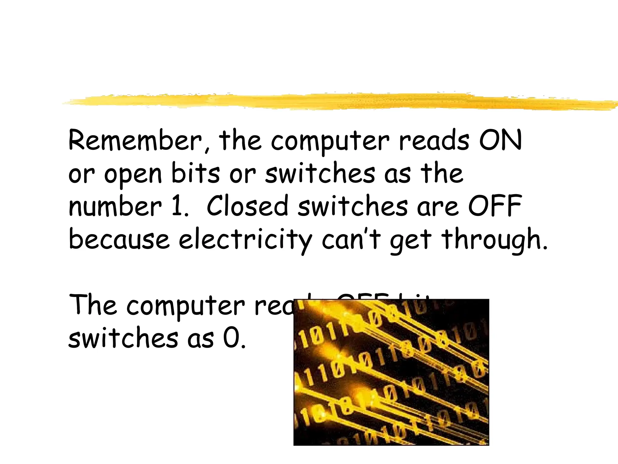 Remember, the computer reads ON
or open bits or switches as the
number 1. Closed switches are OFF
because electricity can’t get through.
The computer reads OFF bits or
switches as 0.
 