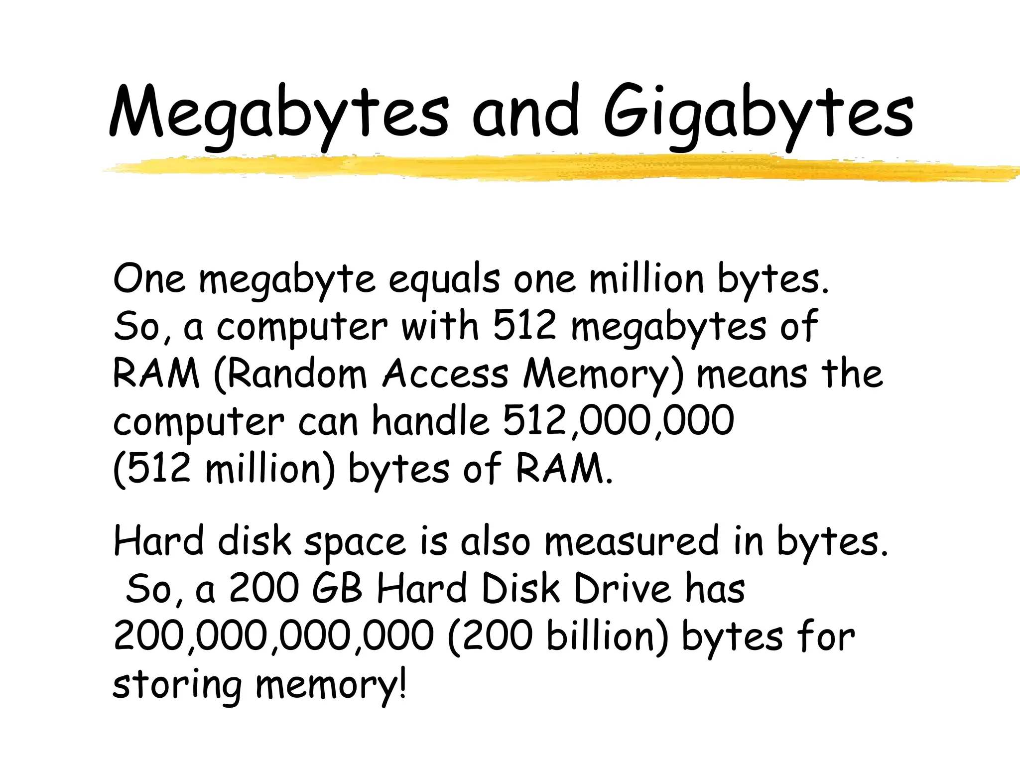 Megabytes and Gigabytes
One megabyte equals one million bytes.
So, a computer with 512 megabytes of
RAM (Random Access Memory) means the
computer can handle 512,000,000
(512 million) bytes of RAM.
Hard disk space is also measured in bytes.
So, a 200 GB Hard Disk Drive has
200,000,000,000 (200 billion) bytes for
storing memory!
 