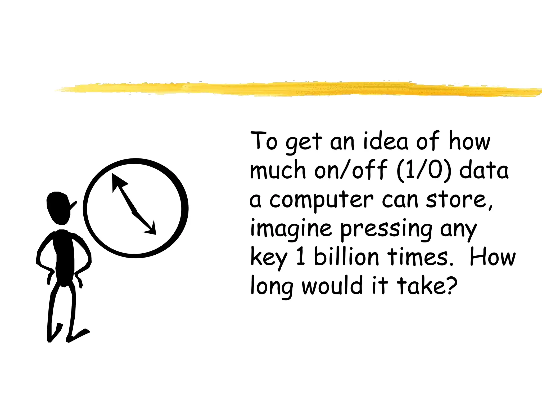 To get an idea of how
much on/off (1/0) data
a computer can store,
imagine pressing any
key 1 billion times. How
long would it take?
 