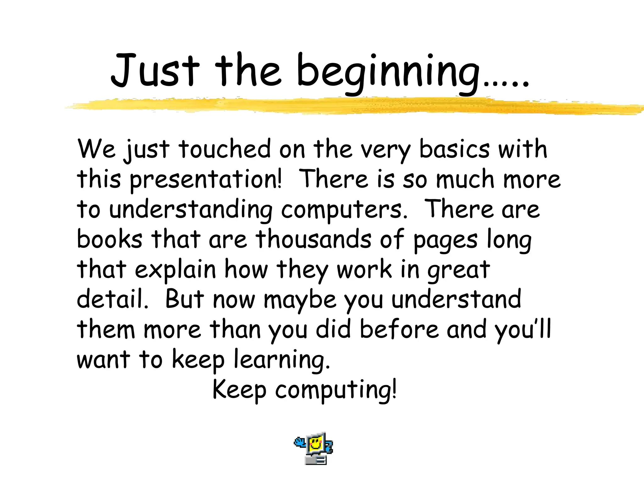 Just the beginning…..
We just touched on the very basics with
this presentation! There is so much more
to understanding computers. There are
books that are thousands of pages long
that explain how they work in great
detail. But now maybe you understand
them more than you did before and you’ll
want to keep learning.
Keep computing!
 