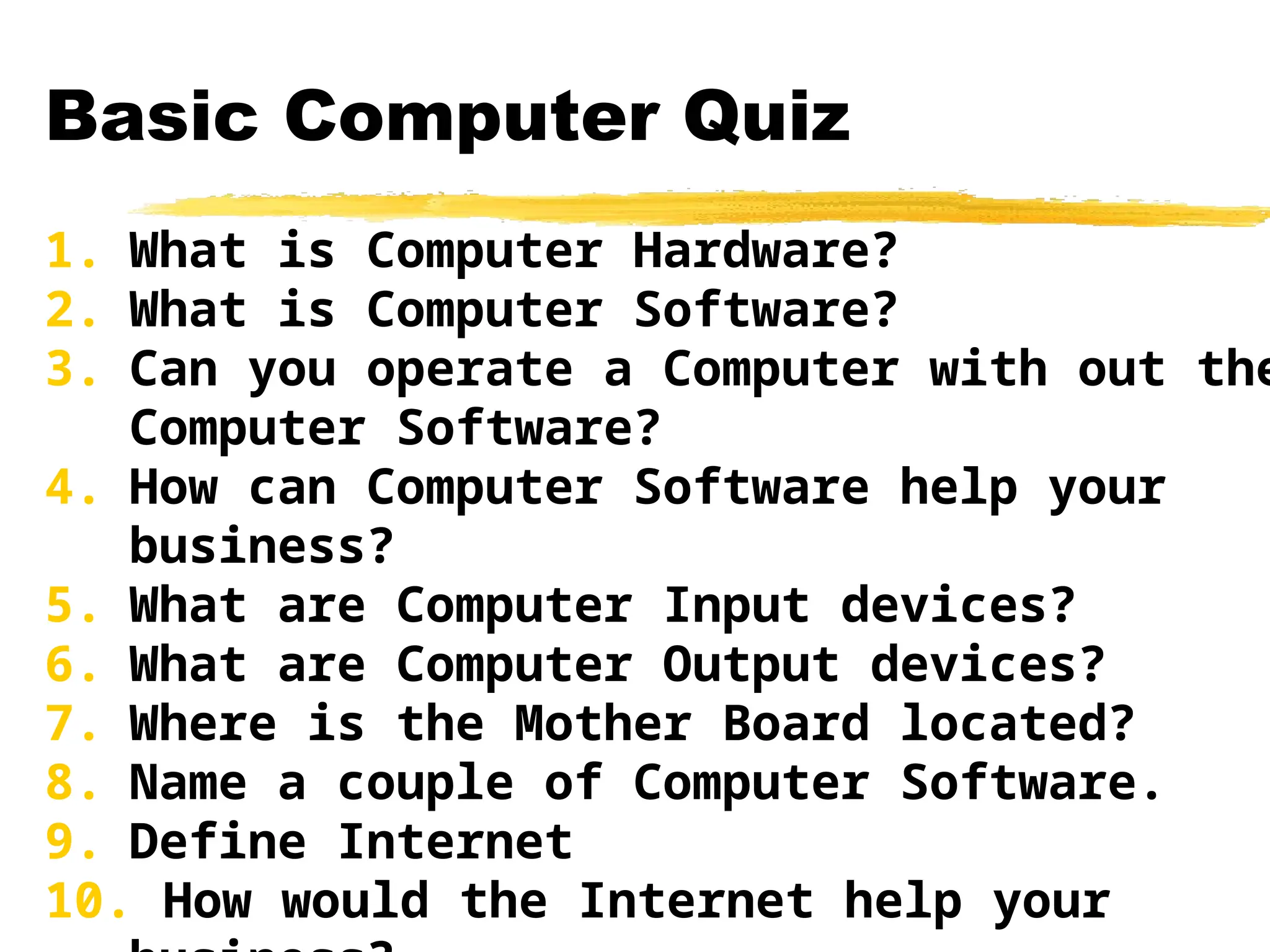 Basic Computer Quiz
1. What is Computer Hardware?
2. What is Computer Software?
3. Can you operate a Computer with out the
Computer Software?
4. How can Computer Software help your
business?
5. What are Computer Input devices?
6. What are Computer Output devices?
7. Where is the Mother Board located?
8. Name a couple of Computer Software.
9. Define Internet
10. How would the Internet help your
 
