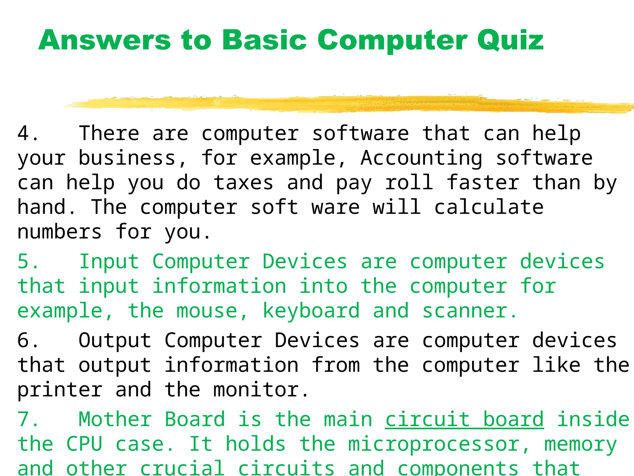 Answers to Basic Computer Quiz
4. There are computer software that can help
your business, for example, Accounting software
can help you do taxes and pay roll faster than by
hand. The computer soft ware will calculate
numbers for you.
5. Input Computer Devices are computer devices
that input information into the computer for
example, the mouse, keyboard and scanner.
6. Output Computer Devices are computer devices
that output information from the computer like the
printer and the monitor.
7. Mother Board is the main circuit board inside
the CPU case. It holds the microprocessor, memory
and other crucial circuits and components that
 