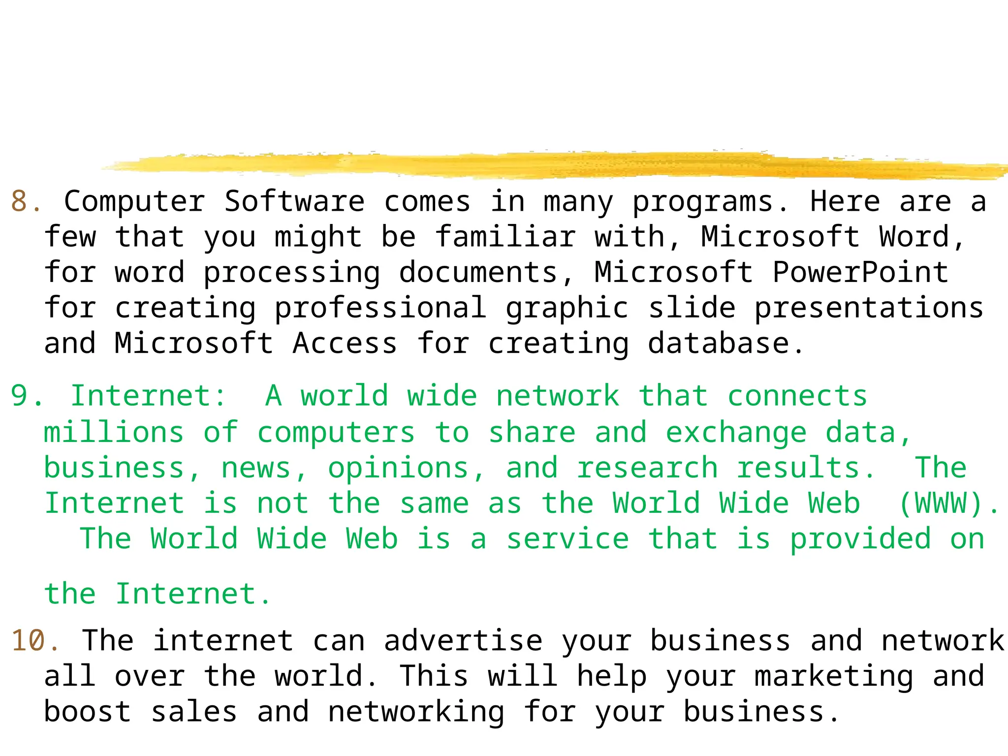8. Computer Software comes in many programs. Here are a
few that you might be familiar with, Microsoft Word,
for word processing documents, Microsoft PowerPoint
for creating professional graphic slide presentations
and Microsoft Access for creating database.
9. Internet: A world wide network that connects
millions of computers to share and exchange data,
business, news, opinions, and research results. The
Internet is not the same as the World Wide Web (WWW).
The World Wide Web is a service that is provided on
the Internet.
10. The internet can advertise your business and network
all over the world. This will help your marketing and
boost sales and networking for your business.
 