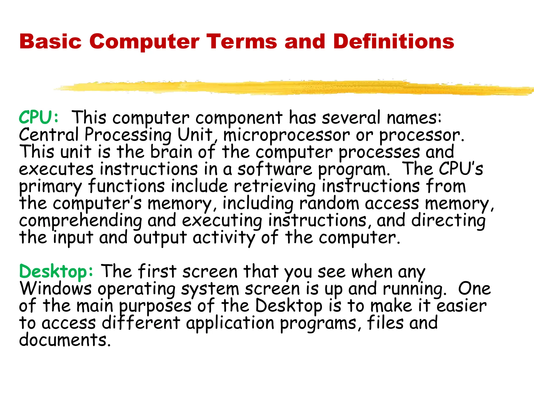 Basic Computer Terms and Definitions
CPU: This computer component has several names:
Central Processing Unit, microprocessor or processor.
This unit is the brain of the computer processes and
executes instructions in a software program. The CPU’s
primary functions include retrieving instructions from
the computer’s memory, including random access memory,
comprehending and executing instructions, and directing
the input and output activity of the computer.
Desktop: The first screen that you see when any
Windows operating system screen is up and running. One
of the main purposes of the Desktop is to make it easier
to access different application programs, files and
documents.
 