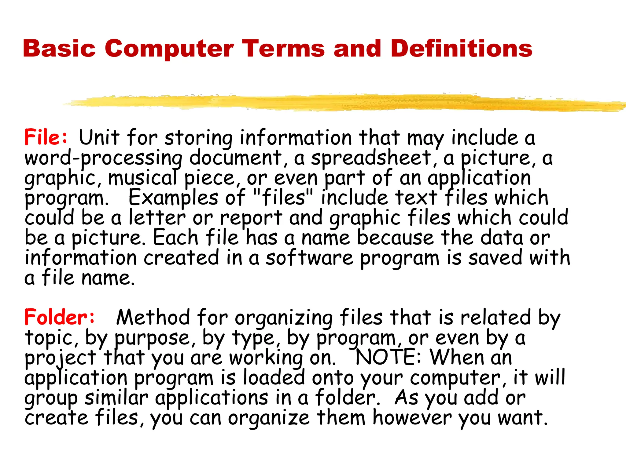 Basic Computer Terms and Definitions
File: Unit for storing information that may include a
word-processing document, a spreadsheet, a picture, a
graphic, musical piece, or even part of an application
program. Examples of "files" include text files which
could be a letter or report and graphic files which could
be a picture. Each file has a name because the data or
information created in a software program is saved with
a file name.
Folder: Method for organizing files that is related by
topic, by purpose, by type, by program, or even by a
project that you are working on. NOTE: When an
application program is loaded onto your computer, it will
group similar applications in a folder. As you add or
create files, you can organize them however you want.
 