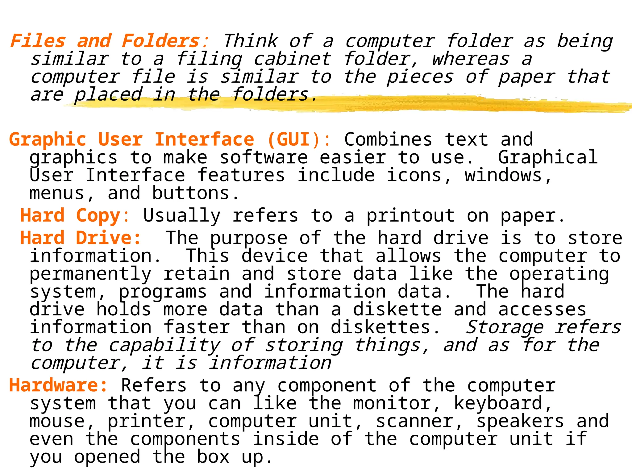 Files and Folders: Think of a computer folder as being
similar to a filing cabinet folder, whereas a
computer file is similar to the pieces of paper that
are placed in the folders.
Graphic User Interface (GUI): Combines text and
graphics to make software easier to use. Graphical
User Interface features include icons, windows,
menus, and buttons.
Hard Copy: Usually refers to a printout on paper.
Hard Drive: The purpose of the hard drive is to store
information. This device that allows the computer to
permanently retain and store data like the operating
system, programs and information data. The hard
drive holds more data than a diskette and accesses
information faster than on diskettes. Storage refers
to the capability of storing things, and as for the
computer, it is information.
Hardware: Refers to any component of the computer
system that you can like the monitor, keyboard,
mouse, printer, computer unit, scanner, speakers and
even the components inside of the computer unit if
you opened the box up.
 