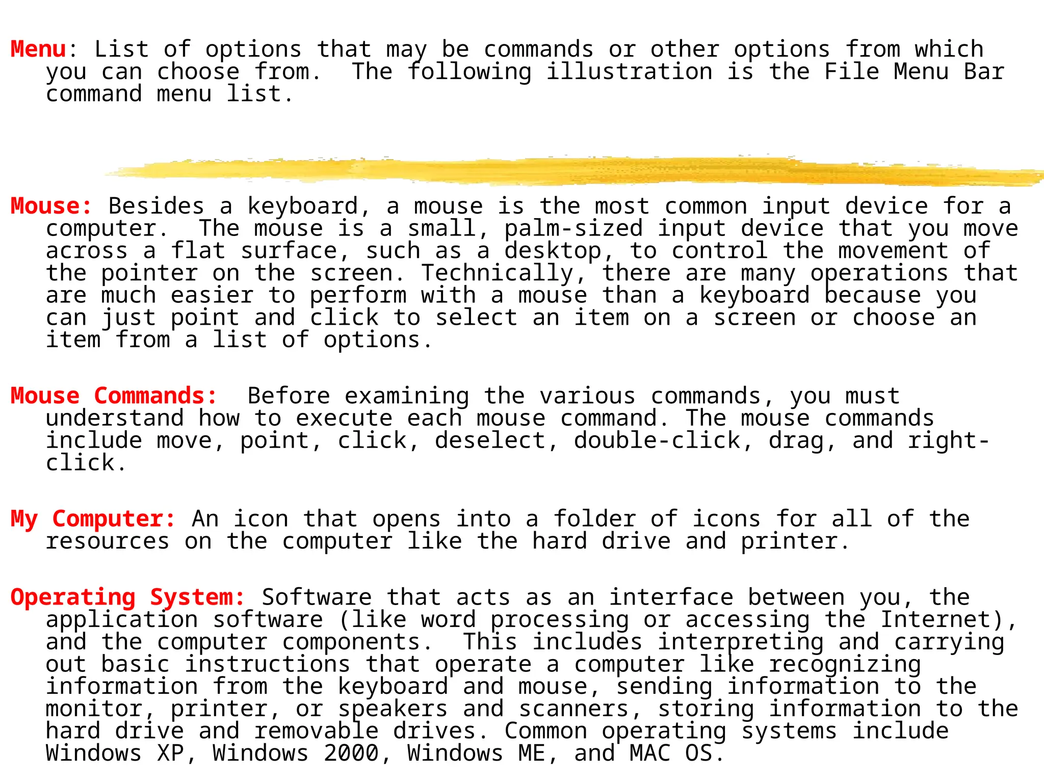 Menu: List of options that may be commands or other options from which
you can choose from. The following illustration is the File Menu Bar
command menu list.
Mouse: Besides a keyboard, a mouse is the most common input device for a
computer. The mouse is a small, palm-sized input device that you move
across a flat surface, such as a desktop, to control the movement of
the pointer on the screen. Technically, there are many operations that
are much easier to perform with a mouse than a keyboard because you
can just point and click to select an item on a screen or choose an
item from a list of options.
Mouse Commands: Before examining the various commands, you must
understand how to execute each mouse command. The mouse commands
include move, point, click, deselect, double-click, drag, and right-
click.
My Computer: An icon that opens into a folder of icons for all of the
resources on the computer like the hard drive and printer.
Operating System: Software that acts as an interface between you, the
application software (like word processing or accessing the Internet),
and the computer components. This includes interpreting and carrying
out basic instructions that operate a computer like recognizing
information from the keyboard and mouse, sending information to the
monitor, printer, or speakers and scanners, storing information to the
hard drive and removable drives. Common operating systems include
Windows XP, Windows 2000, Windows ME, and MAC OS.
 