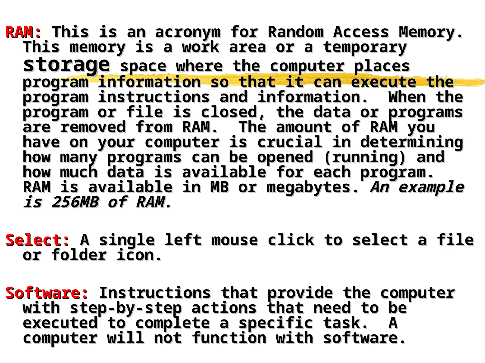 RAM:
RAM: This is an acronym for Random Access Memory.
This is an acronym for Random Access Memory.
This memory is a work area or a temporary
This memory is a work area or a temporary
storage
storage space where the computer places
space where the computer places
program information so that it can execute the
program information so that it can execute the
program instructions and information. When the
program instructions and information. When the
program or file is closed, the data or programs
program or file is closed, the data or programs
are removed from RAM. The amount of RAM you
are removed from RAM. The amount of RAM you
have on your computer is crucial in determining
have on your computer is crucial in determining
how many programs can be opened (running) and
how many programs can be opened (running) and
how much data is available for each program.
how much data is available for each program.
RAM is available in MB or megabytes.
RAM is available in MB or megabytes. An example
An example
is 256MB of RAM.
is 256MB of RAM.
Select:
Select: A single left mouse click to select a file
A single left mouse click to select a file
or folder icon.
or folder icon.
Software:
Software: Instructions that provide the computer
Instructions that provide the computer
with step-by-step actions that need to be
with step-by-step actions that need to be
executed to complete a specific task. A
executed to complete a specific task. A
computer will not function with software.
computer will not function with software.
 