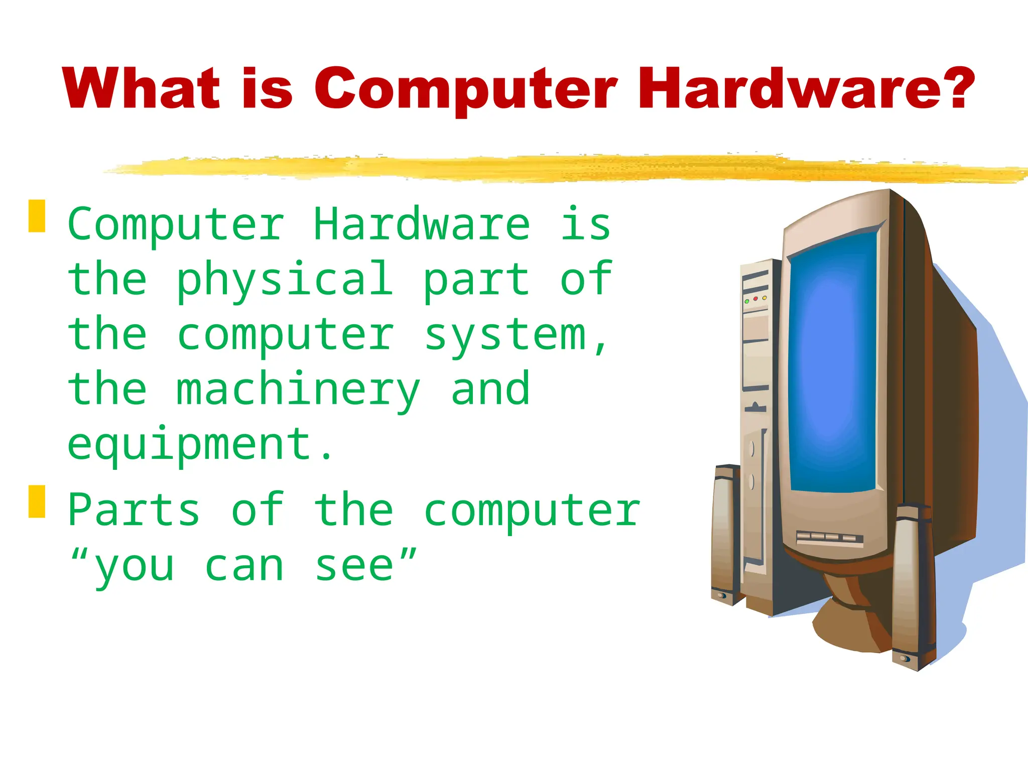What is Computer Hardware?
 Computer Hardware is
the physical part of
the computer system,
the machinery and
equipment.
 Parts of the computer
“you can see”
 