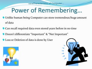 …Characteristics of Computer…
Power of Remembering…
Unlike human being Computer can store tremendous/huge amount
of data
Can recall required data even stored years before in no time
Doesn't differentiate “Important” & “Not Important”
Loss or Deletion of data is done by User
 